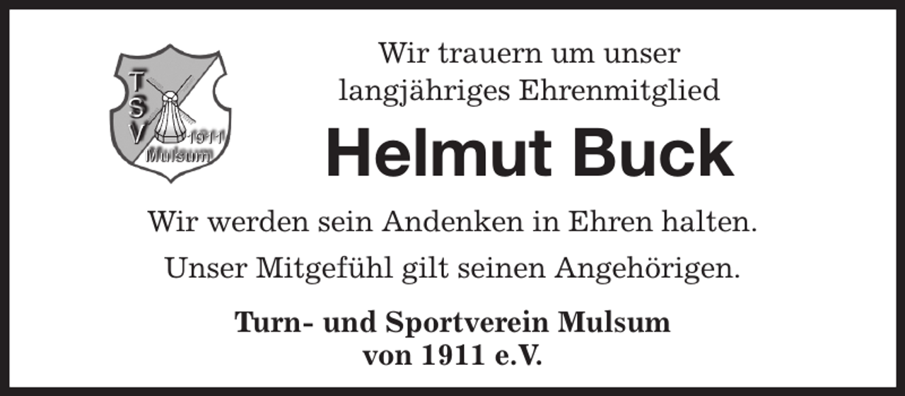 <p>Wir trauern um unser<br />langjähriges Ehrenmitglied<br />Helmut Buck<br />Wir werden sein Andenken in Ehren halten.<br />Unser Mitgefühl gilt seinen Angehörigen.<br />Turn- und Sportverein Mulsum<br />von 1911 e.V.</p>