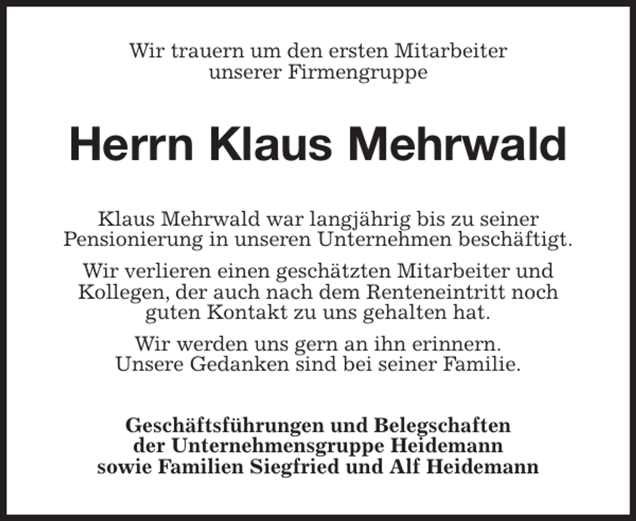 <p>Wir trauern um den ersten Mitarbeiter<br />unserer Firmengruppe<br />Herrn Klaus Mehrwald<br />Klaus Mehrwald war langjährig bis zu seiner<br />Pensionierung in unseren Unternehmen beschäftigt.<br />Wir verlieren einen geschätzten Mitarbeiter und<br />Kollegen, der auch nach dem Renteneintritt noch<br />guten Kontakt zu uns gehalten hat.<br />Wir werden uns gern an ihn erinnern.<br />Unsere Gedanken sind bei seiner Familie.<br />Geschäftsführungen und Belegschaften<br />der Unternehmensgruppe Heidemann<br />sowie Familien Siegfried und Alf Heidemann</p>