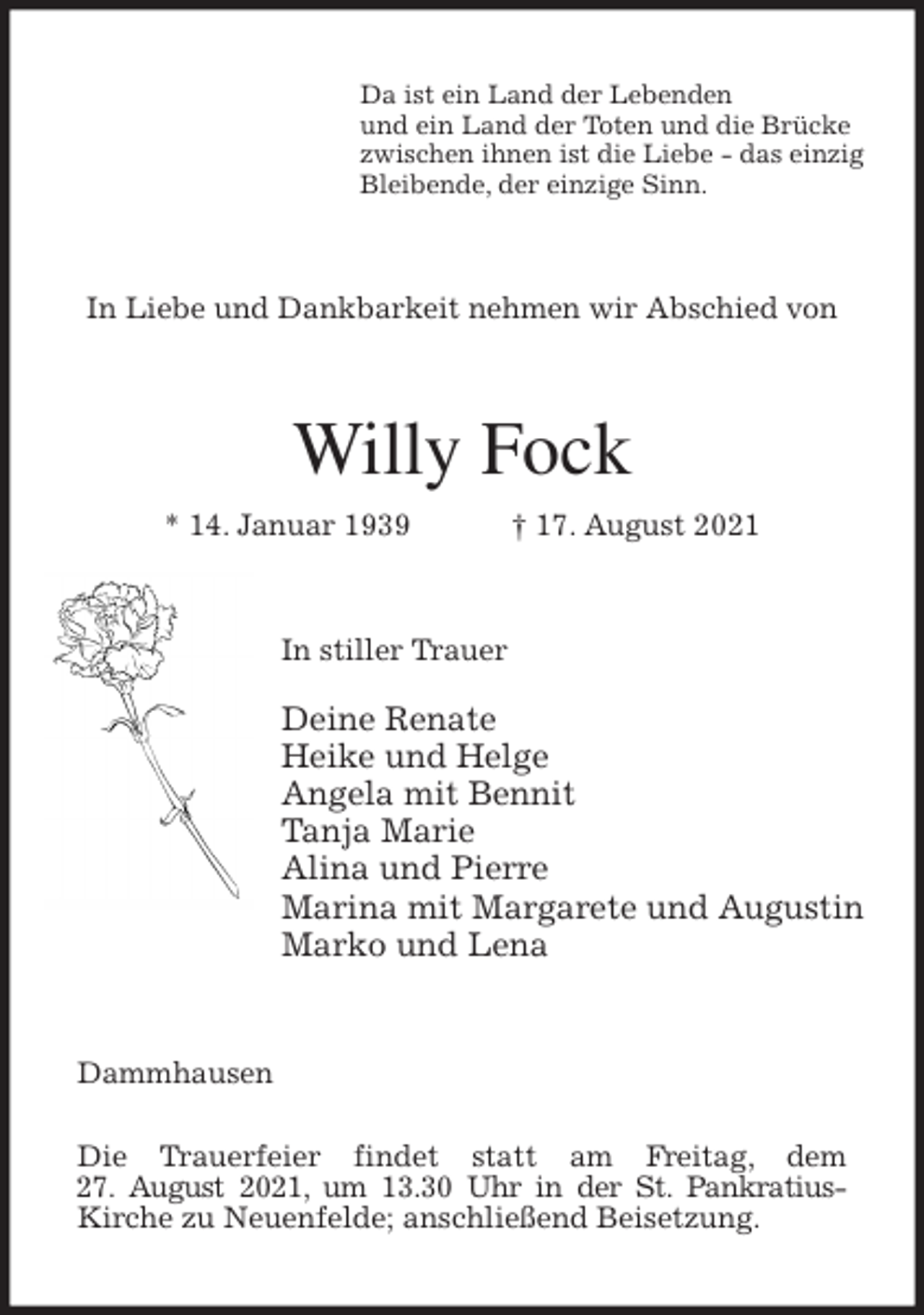 <p>Da ist ein Land der Lebenden<br />und ein Land der Toten und die Brücke<br />zwischen ihnen ist die Liebe - das einzig<br />Bleibende, der einzige Sinn.<br />In Liebe und Dankbarkeit nehmen wir Abschied von<br />Willy Fock<br />* 14. Januar 1939 † 17. August 2021<br />In stiller Trauer</p>
<p>Deine Renate<br />Heike und Helge<br />Angela mit Bennit<br />Tanja Marie<br />Alina und Pierre<br />Marina mit Margarete und Augustin<br />Marko und Lena<br />Dammhausen</p>
<p>Die Trauerfeier findet statt am Freitag, dem<br />27. August 2021, um 13.30 Uhr in der St. Pankratius-<br />Kirche zu Neuenfelde; anschließend Beisetzung.</p>