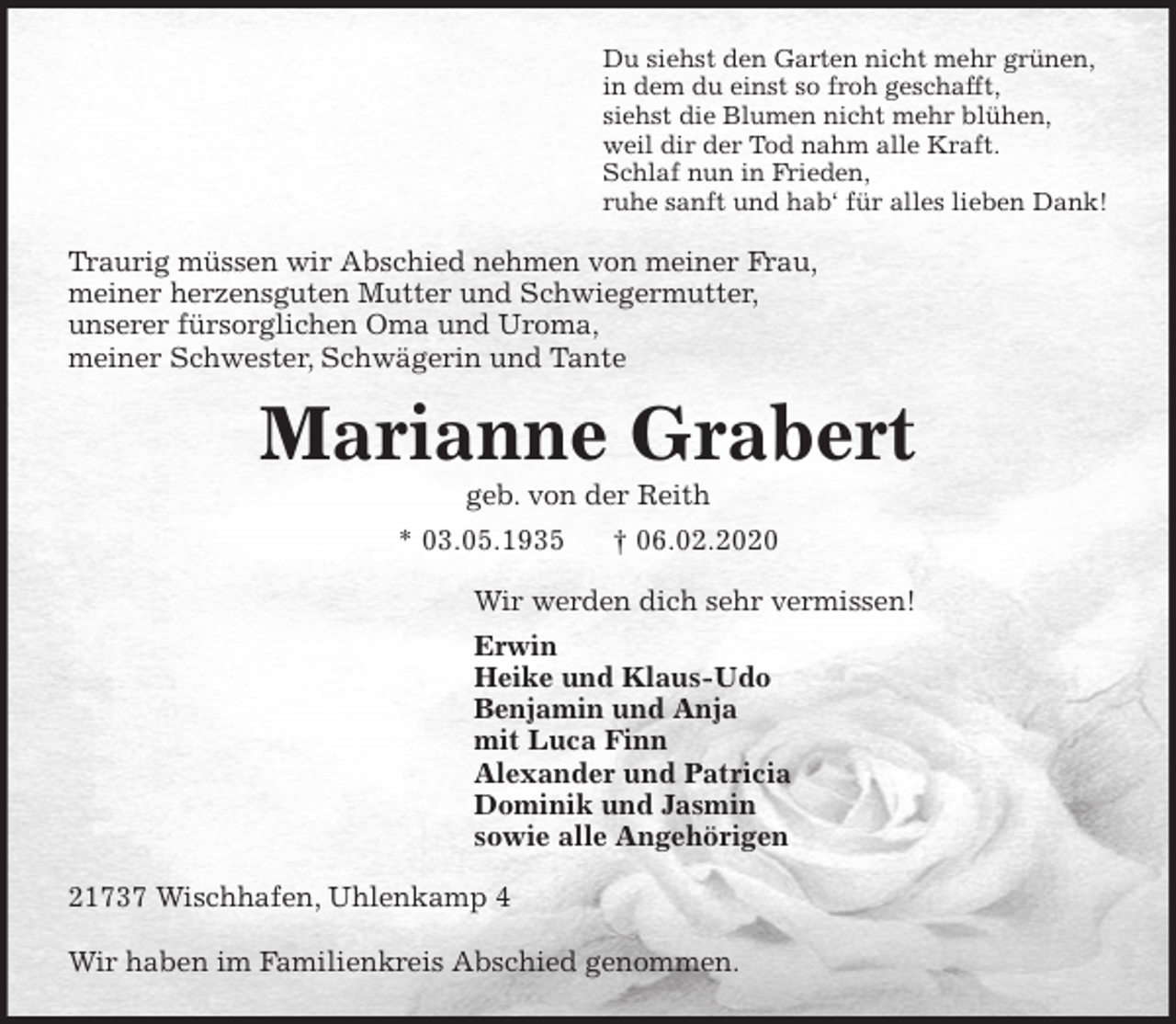 <p>Du siehst den Garten nicht mehr grünen,<br />in dem du einst so froh geschafft,<br />siehst die Blumen nicht mehr blühen,<br />weil dir der Tod nahm alle Kraft.<br />Schlaf nun in Frieden,<br />ruhe sanft und hab‘ für alles lieben Dank!<br />Traurig müssen wir Abschied nehmen von meiner Frau,<br />meiner herzensguten Mutter und Schwiegermutter,<br />unserer fürsorglichen Oma und Uroma,<br />meiner Schwester, Schwägerin und Tante<br />Marianne Grabert<br />geb. von der Reith<br />* 03.05.1935 † 06.02.2020<br />Wir werden dich sehr vermissen!<br />Erwin<br />Heike und Klaus-Udo<br />Benjamin und Anja<br />mit Luca Finn<br />Alexander und Patricia<br />Dominik und Jasmin<br />sowie alle Angehörigen<br />21737 Wischhafen, Uhlenkamp 4</p>
<p>Wir haben im Familienkreis Abschied genommen.</p>