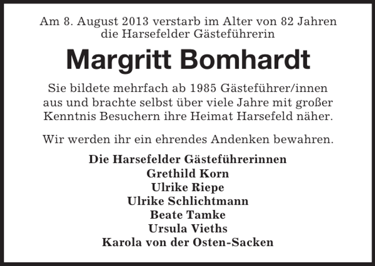 <p>Am 8. August 2013 verstarb im Alter von 82 Jahren<br />die Harsefelder Gästeführerin</p><p>Margritt Bomhardt<br />Sie bildete mehrfach ab 1985 Gästeführer/innen<br />aus und brachte selbst über viele Jahre mit großer<br />Kenntnis Besuchern ihre Heimat Harsefeld näher.<br />Wir werden ihr ein ehrendes Andenken bewahren.<br />Die Harsefelder Gästeführerinnen<br />Grethild Korn<br />Ulrike Riepe<br />Ulrike Schlichtmann<br />Beate Tamke<br />Ursula Vieths<br />Karola von der Osten-Sacken</p>