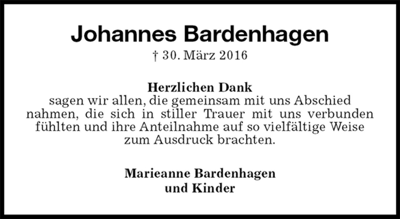 <p>Johannes Bardenhagen<br />† 30. März 2016<br />Herzlichen Dank<br />sagen wir allen, die gemeinsam mit uns Abschied<br />nahmen, die sich in stiller Trauer mit uns verbunden fühlten und ihre Anteilnahme auf so vielfältige Weise<br />zum Ausdruck brachten.<br />Marieanne Bardenhagen<br />und Kinder</p>
