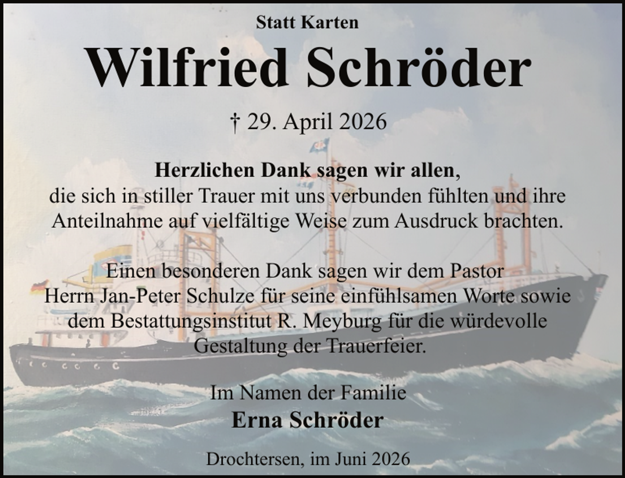 <p>Statt Karten</p><p>Wilfried Schröder<br />† 29. April 2026<br />Herzlichen Dank sagen wir allen,<br />die sich in stiller Trauer mit uns verbunden fühlten und ihre<br />Anteilnahme auf vielfältige Weise zum Ausdruck brachten.<br />Einen besonderen Dank sagen wir dem Pastor<br />Herrn Jan-Peter Schulze für seine einfühlsamen Worte sowie<br />dem Bestattungsinstitut R. Meyburg für die würdevolle<br />Gestaltung der Trauerfeier.<br />Im Namen der Familie</p><p>Erna Schröder</p><p>Drochtersen, im Juni 2026</p>