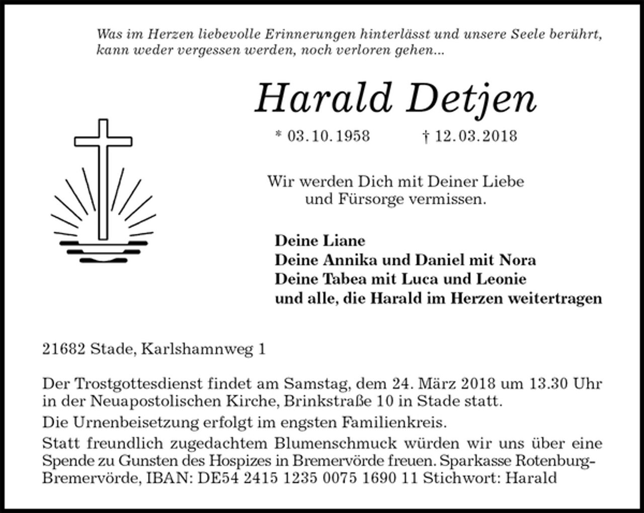 <p>Was im Herzen liebevolle Erinnerungen hinterlässt und unsere Seele berührt,<br />kann weder vergessen werden, noch verloren gehen...<br />Harald Detjen<br />* 03. 10. 1958 † 12. 03. 2018<br />Wir werden Dich mit Deiner Liebe<br />und Fürsorge vermissen.<br />Deine Liane<br />Deine Annika und Daniel mit Nora<br />Deine Tabea mit Luca und Leonie<br />und alle, die Harald im Herzen weitertragen<br />21682 Stade, Karlshamnweg 1</p><p>Der Trostgottesdienst findet am Samstag, dem 24. März 2018 um 13.30 Uhr in der Neuapostolischen Kirche, Brinkstraße 10 in Stade statt.<br />Die Urnenbeisetzung erfolgt im engsten Familienkreis.<br />Statt freundlich zugedachtem Blumenschmuck würden wir uns über eine Spende zu Gunsten des Hospizes in Bremervörde freuen. Sparkasse Rotenburg-<br />Bremervörde, IBAN: DE54 2415 1235 0075 1690 11 Stichwort: Harald</p>