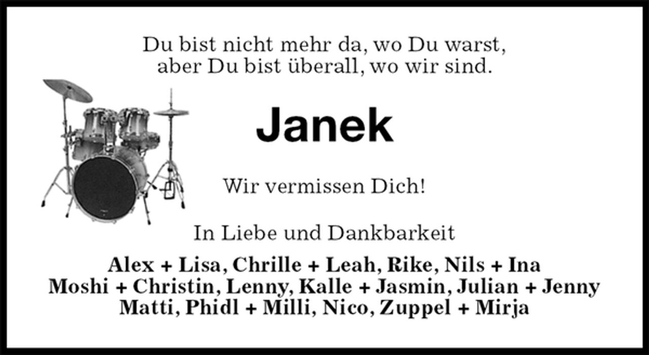 <p>Du bist nicht mehr da, wo Du warst,<br />aber Du bist überall, wo wir sind.<br />Janek<br />Wir vermissen Dich!<br />In Liebe und Dankbarkeit<br />Alex + Lisa, Chrille + Leah, Rike, Nils + Ina<br />Moshi + Christin, Lenny, Kalle + Jasmin, Julian + Jenny Matti, Phidl + Milli, Nico, Zuppel + Mirja</p>