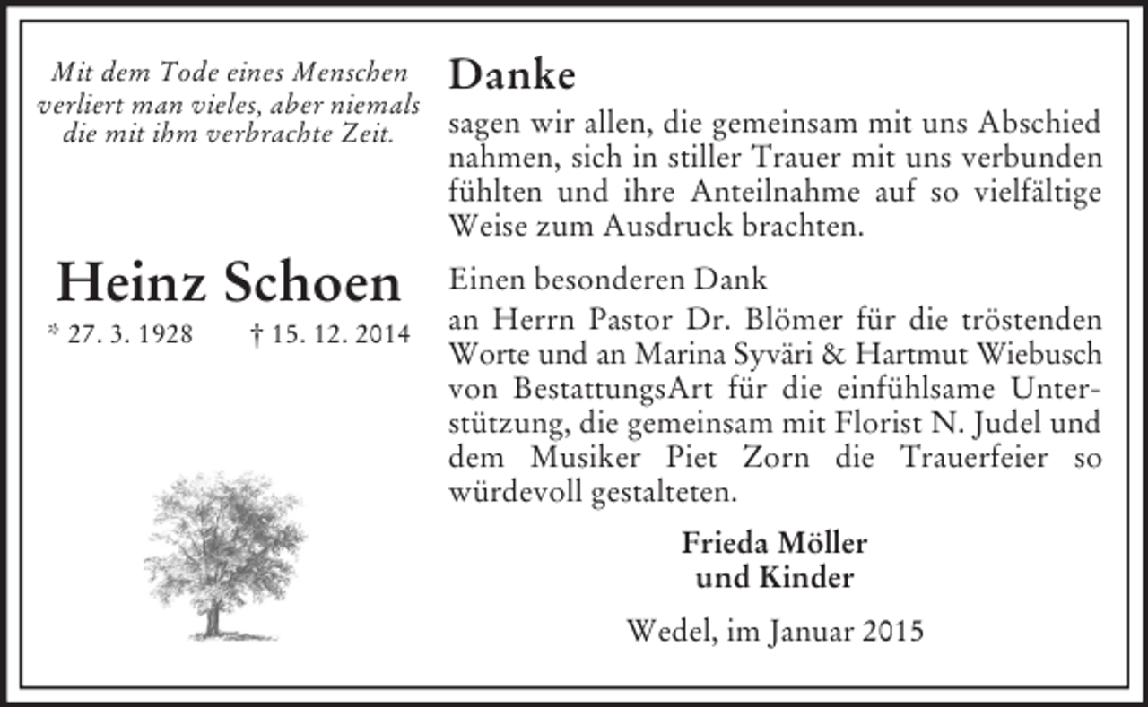 <p>Mit dem Tode eines Menschen<br />verliert man vieles, aber niemals<br />die mit ihm verbrachte Zeit.</p><p>Heinz Schoen<br />* 27. 3. 1928 † 15. 12. 2014<br />Danke<br />sagen wir allen, die gemeinsam mit uns Abschied nahmen, sich in stiller Trauer mit uns verbunden fühlten und ihre Anteilnahme auf so vielfältige Weise zum Ausdruck brachten.<br />Einen besonderen Dank<br />an Herrn Pastor Dr. Blömer für die tröstenden<br />Worte und an Marina Syväri</p>