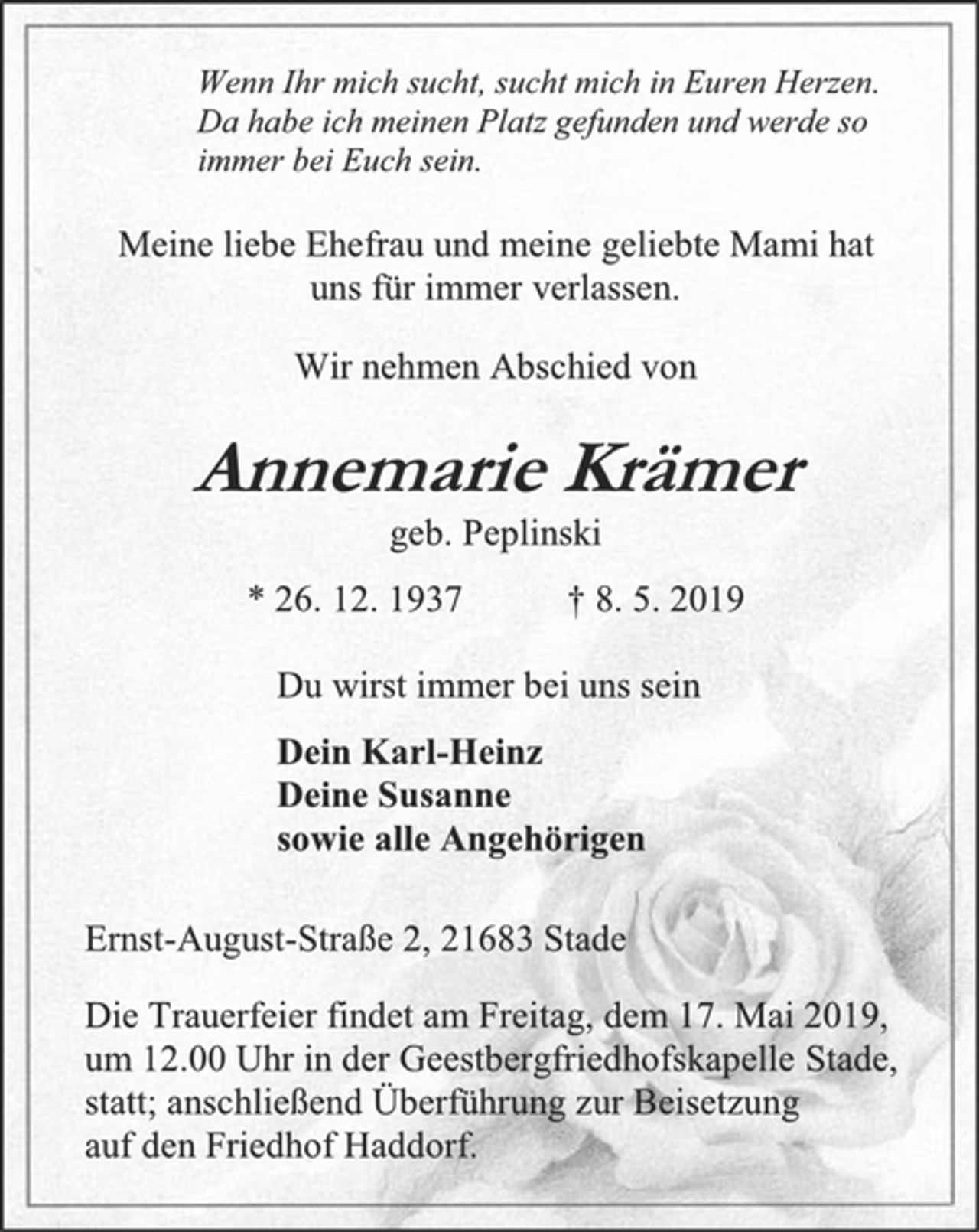<p>Wenn Ihr mich sucht, sucht mich in Euren Herzen.<br />Da habe ich meinen Platz gefunden und werde so<br />immer bei Euch sein.Du wirst immer bei uns sein.<br />Meine liebe Ehefrau und meine geliebte Mami hat<br />uns für immer verlassen.<br />Wir nehmen Abschied von<br />Annemarie Krämer<br />geb. Peplinski<br />* 26. 12. 1937 † 8. 5. 2019<br />Du wirst immer bei uns sein<br />Dein Karl-Heinz<br />Deine Susanne<br />sowie alle Angehörigen</p><p>Die Trauerfeier findet am Freitag, dem 17. Mai 2019,<br />um 12.00 Uhr in der Geestbergfriedhofskapelle Stade,<br />statt; anschließend Überführung zur Beisetzung<br />auf den Friedhof Haddorf.</p>