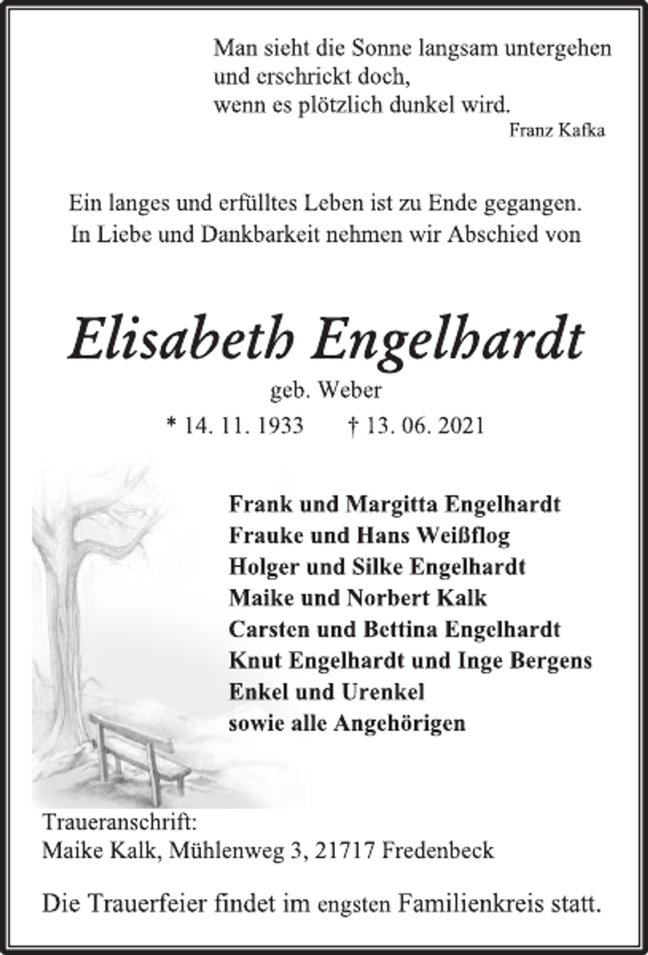 <p>Man sieht die Sonne langsam untergehen<br />und erschrickt doch,<br />wenn es plötzlich dunkel wird.<br />Franz Kafka<br />Ein langes und erfülltes Leben ist zu Ende gegangen.<br />In Liebe und Dankbarkeit nehmen wir Abschied von<br />Elisabeth Engelhardt<br />geb. Weber<br />* 14. 11. 1933 † 13. 06. 2021<br />Frank und Margitta Engelhardt<br />Frauke und Hans Weißflog<br />Holger und Silke Engelhardt<br />Maike und Norbert Kalk<br />Carsten und Bettina Engelhardt<br />Knut Engelhardt und Inge Bergens<br />Enkel und Urenkel<br />sowie alle Angehörigen<br />Traueranschrift:<br />Maike Kalk, Mühlenweg 3, 21717 Fredenbeck<br />Die Trauerfeier findet im engsten Familienkreis statt.</p>