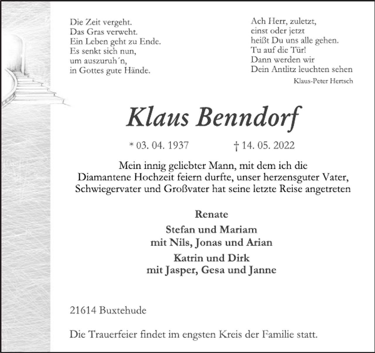 <p>Die Zeit vergeht.<br />Das Gras verweht.<br />Ein Leben geht zu Ende.<br />Es senkt sich nun,<br />um auszuruh´n,<br />in Gottes gute Hände.<br />Ach Herr, zuletzt,<br />einst oder jetzt<br />heißt Du uns alle gehen.<br />Tu auf die Tür!<br />Dann werden wir<br />Dein Antlitz leuchten sehen<br />Klaus-Peter Hertsch<br />Klaus Benndorf<br />* 03. 04. 1937 † 14. 05. 2022<br />Mein innig geliebter Mann, mit dem ich die<br />Diamantene Hochzeit feiern durfte, unser herzensguter Vater,<br />Schwiegervater und Großvater hat seine letzte Reise angetreten<br />Renate<br />Stefan und Mariam<br />mit Nils, Jonas und Arian<br />Katrin und Dirk<br />mit Jasper, Gesa und Janne<br />21614 Buxtehude<br />Die Trauerfeier findet im engsten Kreis der Familie statt.</p>
