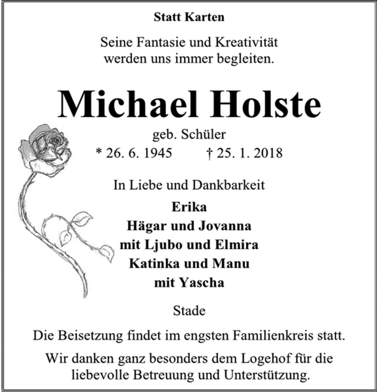 <p>Statt Karten<br />Seine Fantasie und Kreativität<br />werden uns immer begleiten.<br />Michael Holste<br />geb. Schüler<br />* 26. 6. 1945 † 25. 1. 2018<br />In Liebe und Dankbarkeit<br />Erika<br />Hägar und Jovanna<br />mit Ljubo und Elmira<br />Katinka und Manu<br />mit Yascha<br />Stade<br />Die Beisetzung findet im engsten Familienkreis statt.<br />Wir danken ganz besonders dem Logehof für die<br />liebevolle Betreuung und Unterstützung.</p>