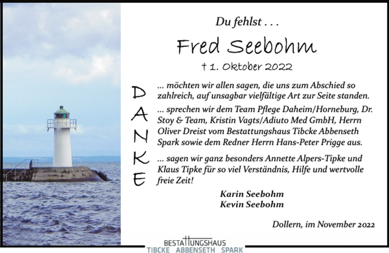<p>Du fehlst . . .<br />Fred Seebohm<br />+ 1. Oktober 2022<br />DANKE<br />... möchten wir allen sagen, die uns zum Abschied so<br />zahlreich, auf unsagbar vielfältige Art zur Seite standen.<br />... sprechen wir dem Team Pflege Daheim/Horneburg, Dr.<br />Stoy &amp; Team, Kristin Vagts/Adiuto Med GmbH, Herrn<br />Oliver Dreist vom Bestattungshaus Tibcke Abbenseth<br />Spark sowie dem Redner Herrn Hans­Peter Prigge aus.<br />... sagen wir ganz besonders Annette Alpers­Tipke und<br />Klaus Tipke für so viel Verständnis, Hilfe und wertvolle<br />freie Zeit!<br />Karin Seebohm<br />Kevin Seebohm<br />Dollern, im November 2022</p>