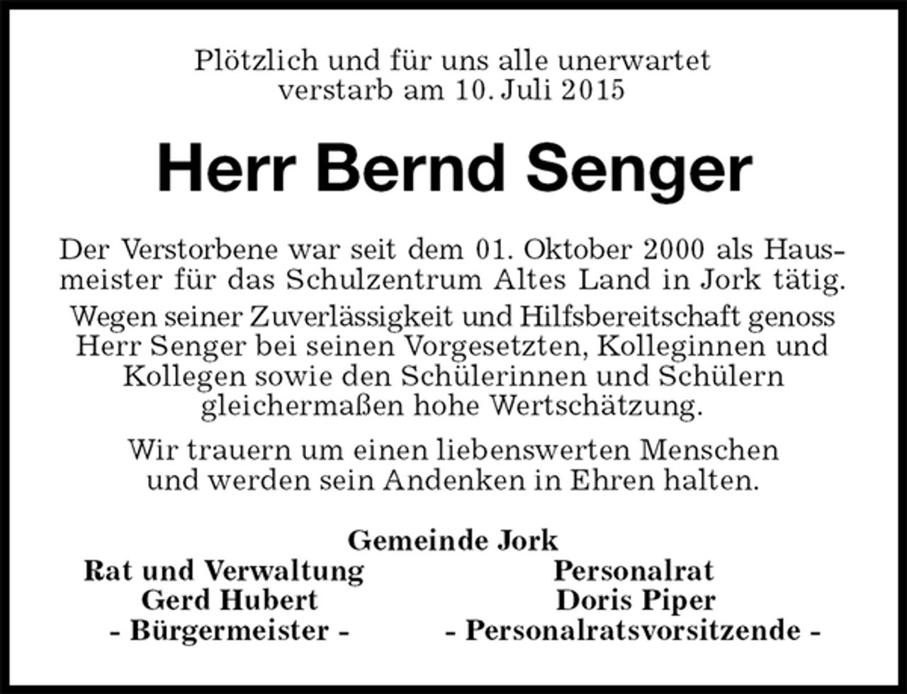 <p>Plötzlich und für uns alle unerwartet<br />verstarb am 10. Juli 2015<br />Herr Bernd Senger<br />Der Verstorbene war seit dem 01. Oktober 2000 als Haus-<br />meister für das Schulzentrum Altes Land in Jork tätig.<br />Wegen seiner Zuverlässigkeit und Hilfsbereitschaft genoss<br />Herr Senger bei seinen Vorgesetzten, Kolleginnen und Kollegen sowie den Schülerinnen und Schülern<br />gleichermaßen hohe Wertschätzung.<br />Wir trauern um einen liebenswerten Menschen<br />und werden sein Andenken in Ehren halten.<br />Gemeinde Jork<br />Rat und Verwaltung Personalrat<br />Gerd Hubert Doris Piper<br />- Bürgermeister - - Personalratsvorsitzende -</p>