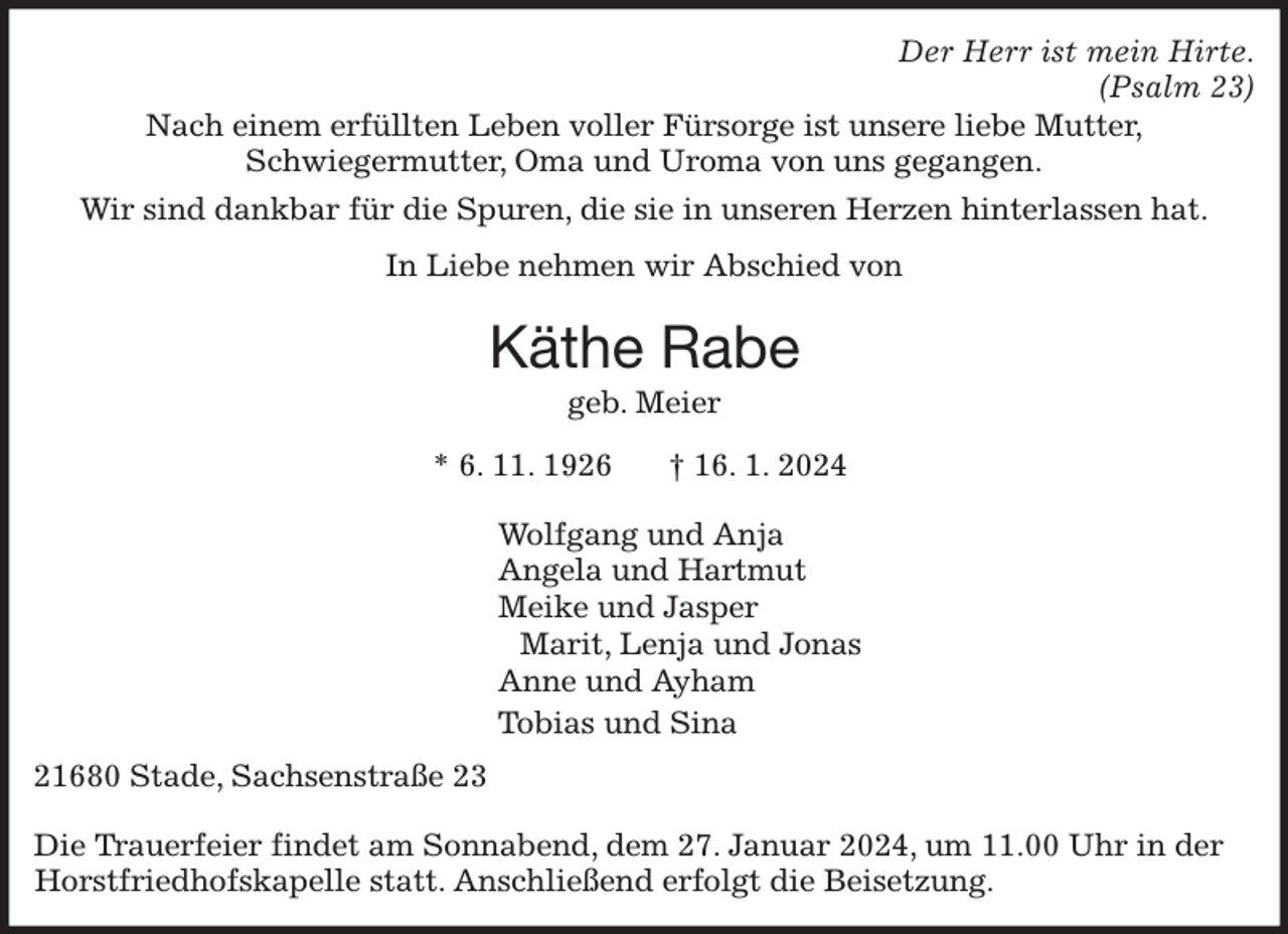 <p>Der Herr ist mein Hirte.<br />(Psalm 23)<br />Nach einem erfüllten Leben voller Fürsorge ist unsere liebe Mutter,<br />Schwiegermutter, Oma und Uroma von uns gegangen.</p><p>Wir sind dankbar für die Spuren, die sie in unseren Herzen hinterlassen hat.</p><p>In Liebe nehmen wir Abschied von</p><p>Käthe Rabe<br />geb. Meier</p><p>* 6. 11. 1926 † 16. 1. 2024</p><p>Wolfgang und Anja<br />Angela und Hartmut<br />Meike und Jasper<br />Marit, Lenja und Jonas<br />Anne und Ayham<br />Tobias und Sina<br />21680 Stade, Sachsenstraße 23</p><p>Die Trauerfeier findet am Sonnabend, dem 27. Januar 2024, um 11.00 Uhr in der Horstfriedhofskapelle statt. Anschließend erfolgt die Beisetzung.</p>