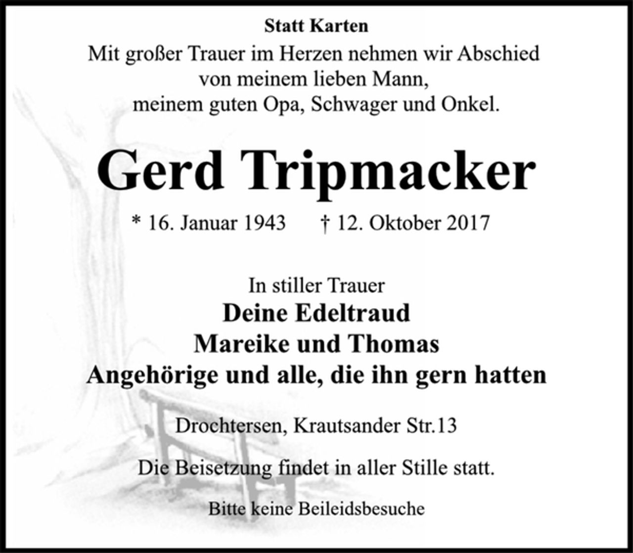 <p>Statt Karten</p><p>Mit großer Trauer im Herzen nehmen wir Abschied</p><p>von meinem lieben Mann,<br />meinem guten Opa, Schwager und Onkel.</p><p>Gerd Tripmacker</p><p>* 16. Januar 1943 † 12. Oktober 2017<br />In stiller Trauer</p><p>Deine Edeltraud<br />Mareike und Thomas<br />Angehörige und alle, die ihn gern hatten</p><p>Drochtersen, Krautsander Str.13<br />Die Beisetzung findet in aller Stille statt.<br />Bitte keine Beileidsbesuche</p>