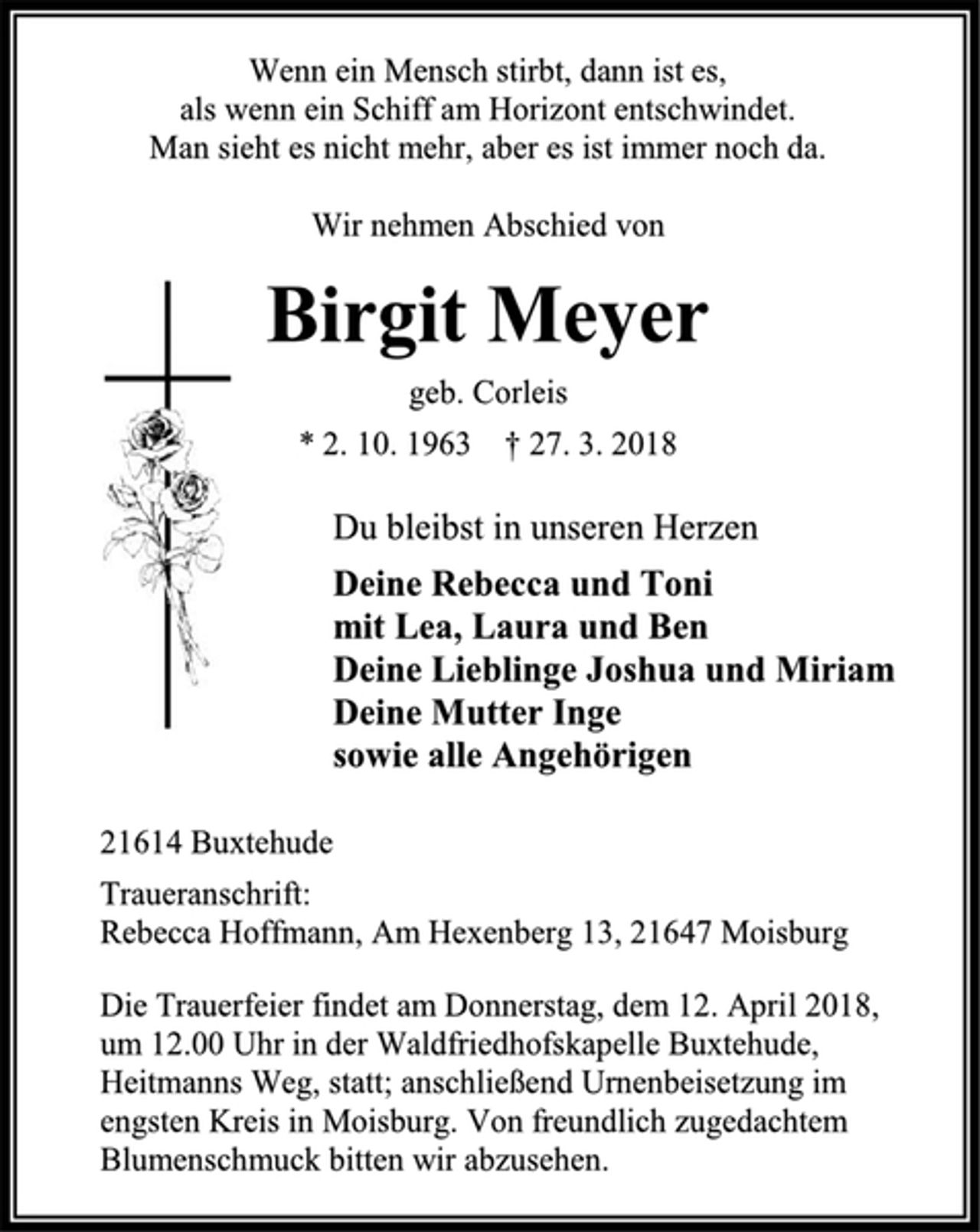 <p>Wenn ein Mensch stirbt, dann ist es,<br />als wenn ein Schiff am Horizont entschwindet.<br />Man sieht es nicht mehr, aber es ist immer noch da.<br />Wir nehmen Abschied von<br />Birgit Meyer<br />geb. Corleis<br />* 2. 10. 1963 † 27. 3. 2018<br />Du bleibst in unseren Herzen<br />Deine Rebecca und Toni<br />mit Lea, Laura und Ben<br />Deine Lieblinge Joshua und Miriam<br />Deine Mutter Inge<br />sowie alle Angehörigen<br />21614 Buxtehude<br />Traueranschrift:<br />Rebecca Hoffmann, Am Hexenberg 13, 21647 Moisburg<br />Die Trauerfeier findet am Donnerstag, dem 12. April 2018,<br />um 12.00 Uhr in der Waldfriedhofskapelle Buxtehude,<br />Heitmanns Weg, statt; anschließend Urnenbeisetzung im<br />engsten Kreis in Moisburg. Von freundlich zugedachtem Blumenschmuck bitten wir abzusehen.</p>