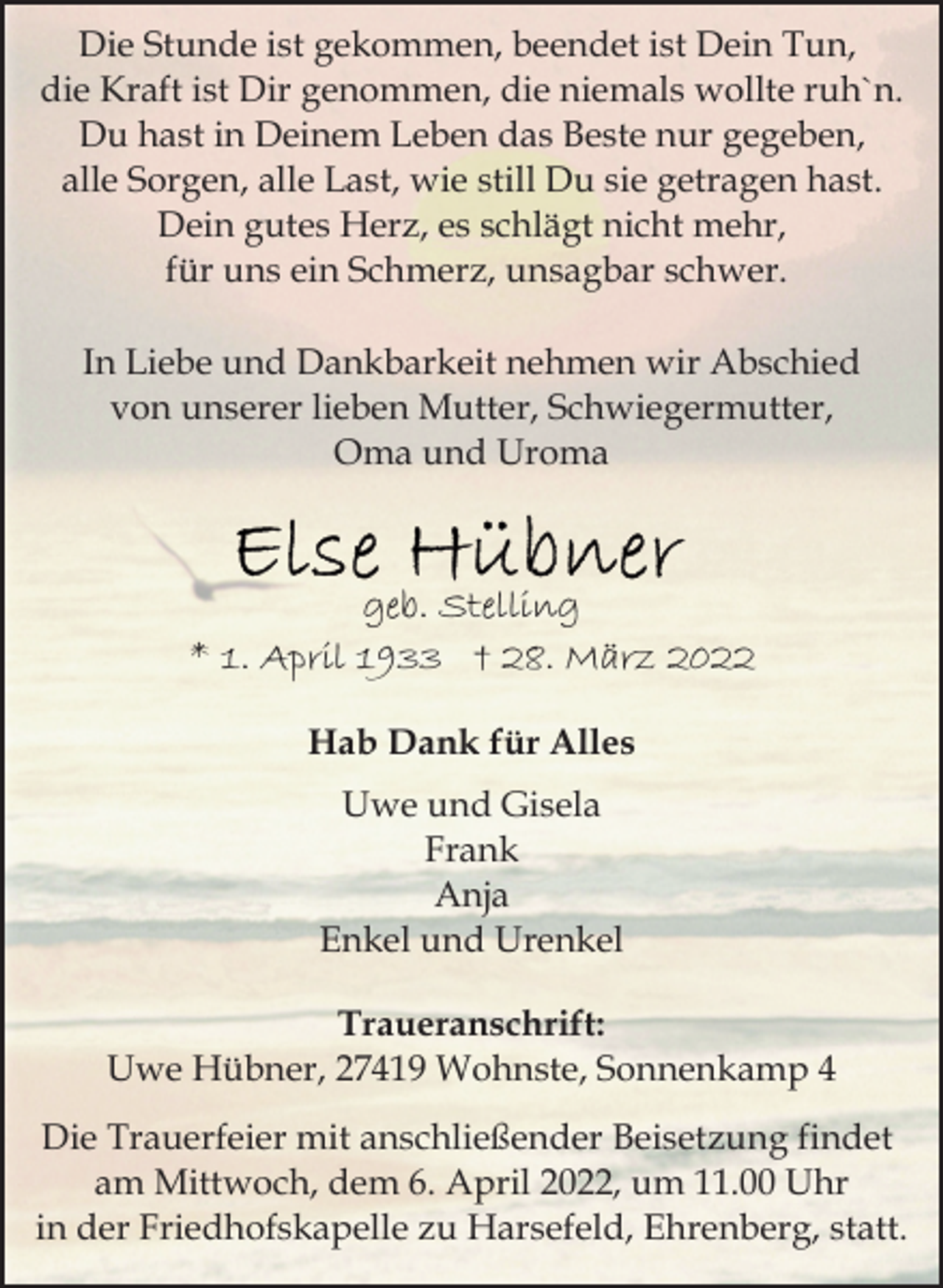 <p>Die Stunde ist gekommen, beendet ist Dein Tun,<br />die Kraft ist Dir genommen, die niemals wollte ruh`n.<br />Du hast in Deinem Leben das Beste nur gegeben,<br />alle Sorgen, alle Last, wie still Du sie getragen hast.<br />Dein gutes Herz, es schlägt nicht mehr,<br />für uns ein Schmerz, unsagbar schwer.<br />In Liebe und Dankbarkeit nehmen wir Abschied<br />von unserer lieben Mutter, Schwiegermutter,<br />Oma und Uroma<br />Else Hübner<br />geb. Stelling<br />* 1. April 1933 † 28. März 2022<br />Hab Dank für Alles<br />Uwe und Gisela<br />Frank<br />Anja<br />Enkel und Urenkel<br />Traueranschrift:<br />Uwe Hübner, 27419 Wohnste, Sonnenkamp 4<br />Die Trauerfeier mit anschließender Beisetzung findet<br />am Mittwoch, dem 6. April 2022, um 11.00 Uhr<br />in der Friedhofskapelle zu Harsefeld, Ehrenberg, statt.</p>