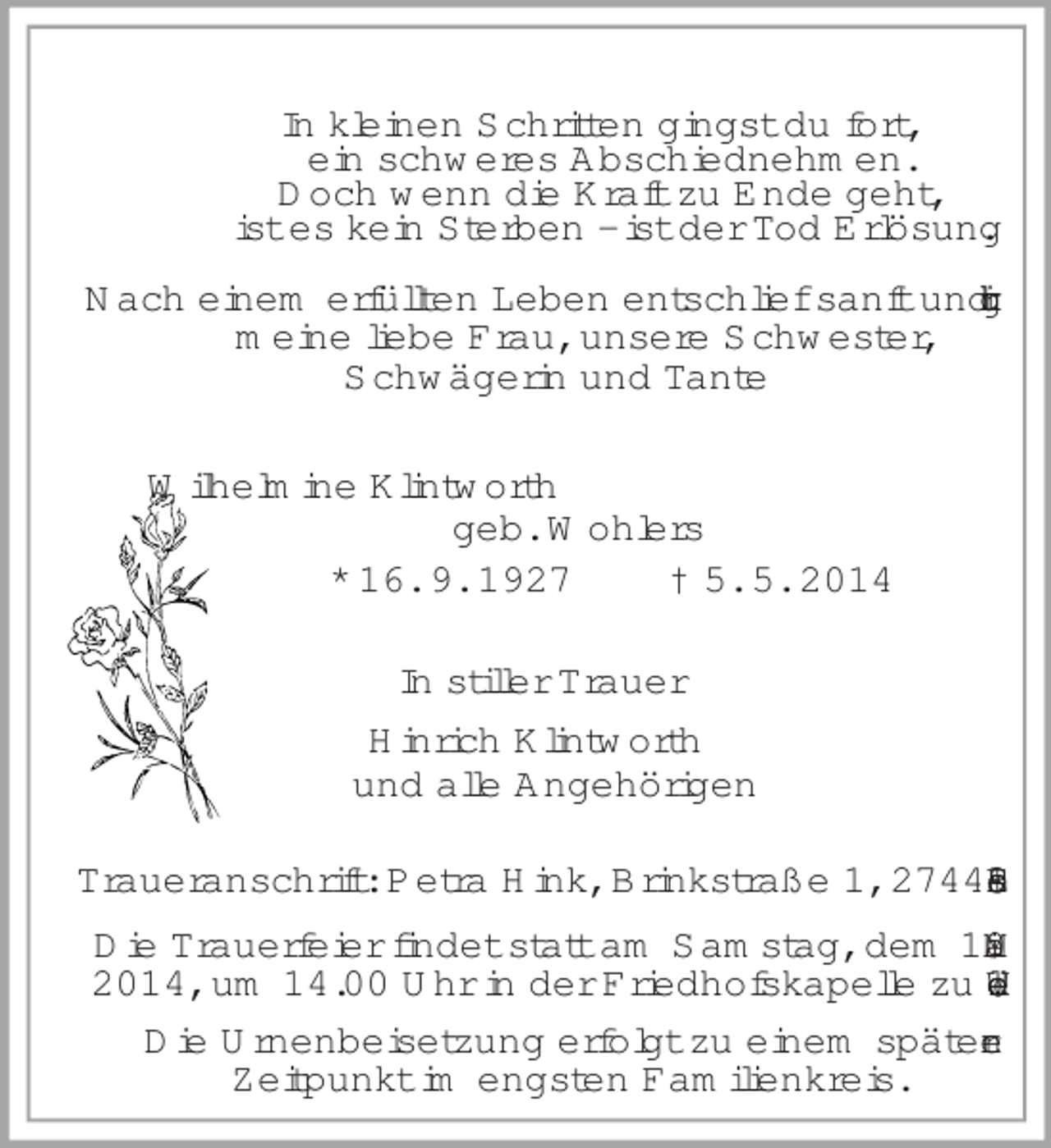 <p>In kleinen Schritten gingst du fort,<br />ein schweres Abschiednehmen.<br />Doch wenn die Kraft zu Ende geht,<br />ist es kein Sterben - ist der Tod Erlösung.<br />Nach einem erfüllten Leben entschlief sanft und ruhig<br />meine liebe Frau, unsere Schwester,<br />Schwägerin und Tante<br />Wilhelmine Klintworth<br />geb. Wohlers<br />* 16. 9. 1927 † 5. 5. 2014<br />In stiller Trauer<br />Hinrich Klintworth<br />und alle Angehörigen<br />Traueranschrift: Petra Hink, Brinkstraße 1, 27449 Essel<br />Die Trauerfeier findet statt am Samstag, dem 10. Mai 2014, um 14.00 Uhr in der Friedhofskapelle zu Wedel.<br />Die Urnenbeisetzung erfolgt zu einem späteren<br />Zeitpunkt im engsten Familienkreis.</p>