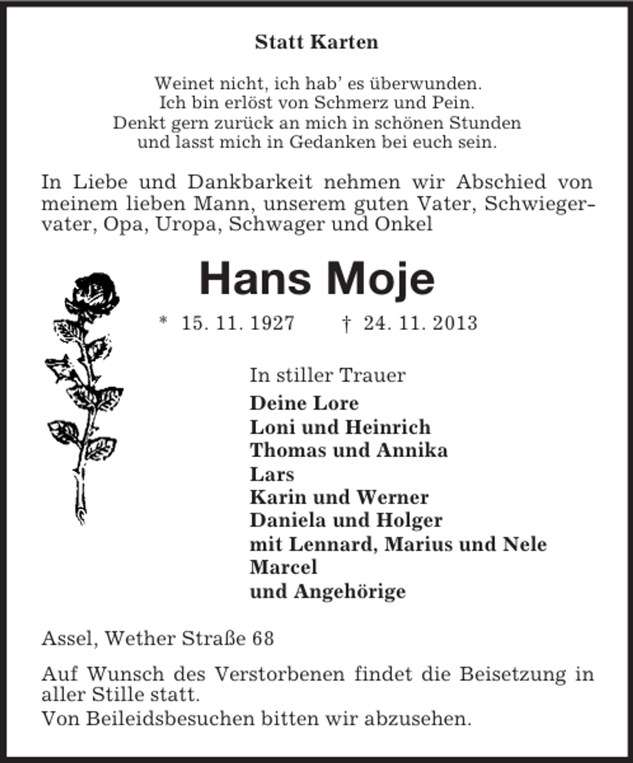 <p>Statt Karten<br />Weinet nicht, ich hab’ es überwunden.<br />Ich bin erlöst von Schmerz und Pein.<br />Denkt gern zurück an mich in schönen Stunden<br />und lasst mich in Gedanken bei euch sein.</p><p>In Liebe und Dankbarkeit nehmen wir Abschied von<br />meinem lieben Mann, unserem guten Vater, Schwiegervater, Opa, Uropa, Schwager und Onkel</p><p>Hans Moje<br />* 15. 11. 1927</p><p>† 24. 11. 2013</p><p>In stiller Trauer<br />Deine Lore<br />Loni und Heinrich<br />Thomas und Annika<br />Lars<br />Karin und Werner<br />Daniela und Holger<br />mit Lennard, Marius und Nele<br />Marcel<br />und Angehörige<br />Assel, Wether Straße 68<br />Auf Wunsch des Verstorbenen findet die Beisetzung in<br />aller Stille statt.<br />Von Beileidsbesuchen bitten wir abzusehen.</p>