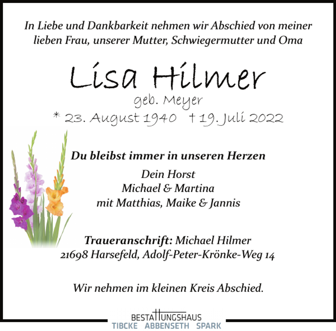 <p>In Liebe und Dankbarkeit nehmen wir Abschied von<br />meiner lieben Frau, unserer Mutter, Schwiegermutter und Oma<br />Lisa Hilmer<br />geb. Meyer<br />* 23. August 1940 † 19. Juli 2022</p><p>Du bleibst immer in unseren Herzen<br />Dein Horst<br />Michael &amp; Martina<br />mit Matthias, Maike &amp; Jannis</p><p>Traueranschrift: Michael Hilmer<br />21698 Harsefeld, Adolf­Peter­Krönke­Weg 14<br />Wir nehmen im kleinen Kreis Abschied.</p>
