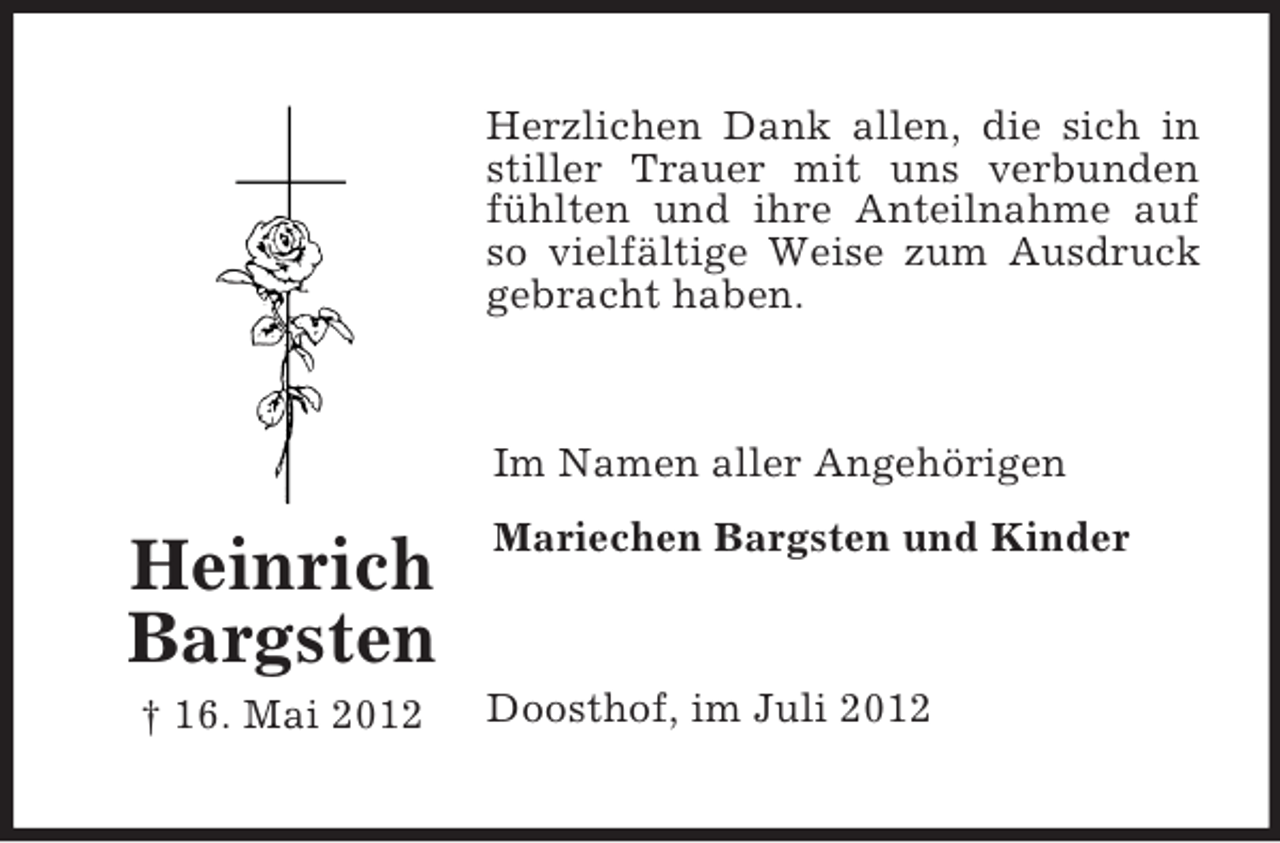 <p>Heinrich Bargsten<br />† 16. Mai 2012<br />Herzlichen Dank allen, die sich in stiller Trauer mit uns verbunden fühlten und ihre Anteilnahme auf so vielfältige Weise zum Ausdruck gebracht haben.<br />Im Namen aller Angehörigen<br />Mariechen Bargsten und Kinder<br />Doosthof, im Juli 2012</p>