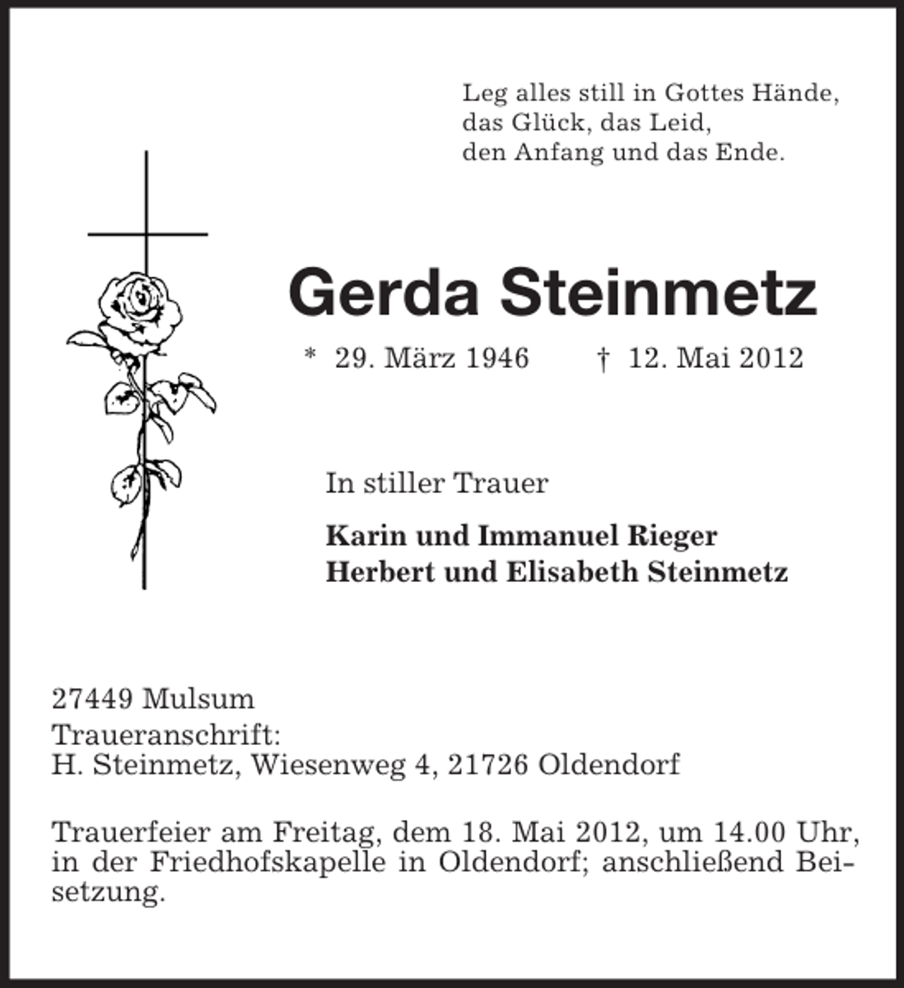 <p>Leg alles still in Gottes Hände,<br />das Glück, das Leid,<br />den Anfang und das Ende.</p><p>Gerda Steinmetz<br />* 29. März 1946</p><p>† 12. Mai 2012</p><p>In stiller Trauer<br />Karin und Immanuel Rieger<br />Herbert und Elisabeth Steinmetz</p><p>27449 Mulsum<br />Traueranschrift:<br />H. Steinmetz, Wiesenweg 4, 21726 Oldendorf<br />Trauerfeier am Freitag, dem 18. Mai 2012, um 14.00 Uhr,<br />in der Friedhofskapelle in Oldendorf; anschließend Beisetzung.</p>