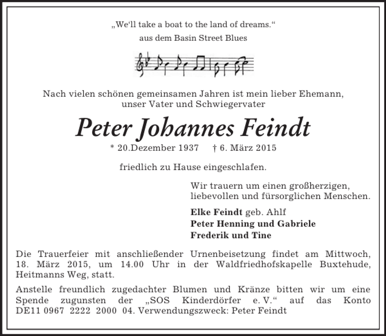 <p>„We‘ll take a boat to the land of dreams.“<br />aus dem Basin Street Blues</p><p>Nach vielen schönen gemeinsamen Jahren ist mein lieber Ehemann,<br />unser Vater und Schwiegervater<br />Peter Johannes Feindt<br />* 20.Dezember 1937 † 6. März 2015<br />friedlich zu Hause eingeschlafen.<br />Wir trauern um einen großherzigen,<br />liebevollen und fürsorglichen Menschen.<br />Elke Feindt geb. Ahlf<br />Peter Henning und Gabriele<br />Frederik und Tine<br />Die Trauerfeier mit anschließender Urnenbeisetzung findet am Mittwoch,<br />18. März 2015, um 14.00 Uhr in der Waldfriedhofskapelle Buxtehude,<br />Heitmanns Weg, statt.<br />Anstelle freundlich zugedachter Blumen und Kränze bitten wir um eine<br />Spende zugunsten der „SOS Kinderdörfer e. V.“ auf das Konto DE11 0967 2222 2000 04. Verwendungszweck: Peter Feindt</p>