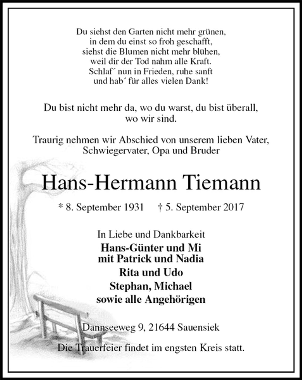 <p>Du siehst den Garten nicht mehr grünen,<br />in dem du einst so froh geschafft,<br />siehst die Blumen nicht mehr blühen,<br />weil dir der Tod nahm alle Kraft.<br />Schlaf´ nun in Frieden, ruhe sanft<br />und hab´ für alles vielen Dank!<br />Du bist nicht mehr da, wo du warst, du bist überall,<br />wo wir sind.<br />Traurig nehmen wir Abschied von unserem lieben Vater,<br />Schwiegervater, Opa und Bruder<br />Hans-Hermann Tiemann<br />* 8. September 1931 † 5. September 2017<br />In Liebe und Dankbarkeit<br />Hans-Günter und Mi<br />mit Patrick und Nadia<br />Rita und Udo<br />Stephan, Michael<br />sowie alle Angehörigen<br />Dannseeweg 9, 21644 Sauensiek<br />Die Trauerfeier findet im engsten Kreis statt.</p>