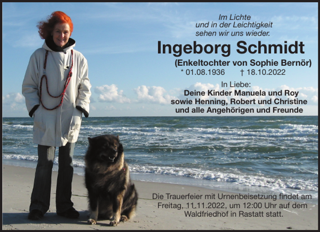<p>Im Lichte<br />und in der Leichtigkeit<br />sehen wir uns wieder.<br />Ingeborg Schmidt<br />(Enkeltochter von Sophie Bernör)<br />* 01.08.1936 † 18.10.2022</p><p>In Liebe:<br />Deine Kinder Manuela und Roy<br />sowie Henning, Robert und Christine<br />und alle Angehörigen und Freunde</p><p>Die Trauerfeier mit Urnenbeisetzung findet am<br />Freitag, 11.11.2022, um 12:00 Uhr auf dem<br />Waldfriedhof in Rastatt statt.</p>