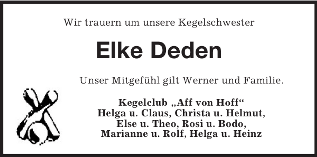 <p>Wir trauern um unsere Kegelschwester<br />Elke Deden<br />Unser Mitgefühl gilt Werner und Familie.<br />Kegelclub „Aff von Hoff“<br />Helga u. Claus, Christa u. Helmut,<br />Else u. Theo, Rosi u. Bodo,<br />Marianne u. Rolf, Helga u. Heinz</p>