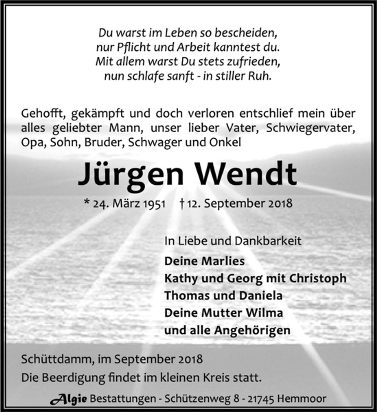 <p>Du warst im Leben so bescheiden,<br />nur Pflicht und Arbeit kanntest du.<br />Mit allem warst Du stets zufrieden,<br />nun schlafe sanft - in stiller Ruh.<br />Gehofft, gekämpft und doch verloren entschlief mein über<br />alles geliebter Mann, unser lieber Vater, Schwiegervater,<br />Opa, Sohn, Bruder, Schwager und Onkel<br />Jürgen Wendt<br />* 24. März 1951 † 12. September 2018<br />In Liebe und Dankbarkeit<br />Deine Marlies<br />Kathy und Georg mit Christoph<br />Thomas und Daniela<br />Deine Mutter Wilma<br />und alle Angehörigen<br />Schüttdamm, im September 2018<br />Die Beerdigung findet im kleinen Kreis statt.<br />Algie Bestattungen - Schützenweg 8 - 21745 Hemmoor</p>