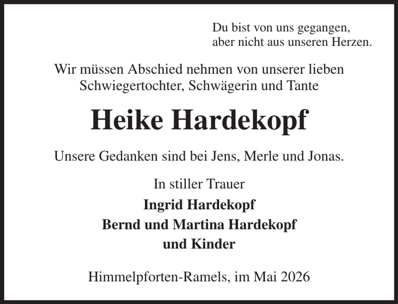 <p>Du bist von uns gegangen,<br />aber nicht aus unseren Herzen.<br />Wir müssen Abschied nehmen von unserer lieben<br />Schwiegertochter, Schwägerin und Tante<br />Heike Hardekopf<br />Unsere Gedanken sind bei Jens, Merle und Jonas.<br />In stiller Trauer<br />Ingrid Hardekopf<br />Bernd und Martina Hardekopf<br />und Kinder</p><p>Himmelpforten-Ramels, im Mai 2026</p>