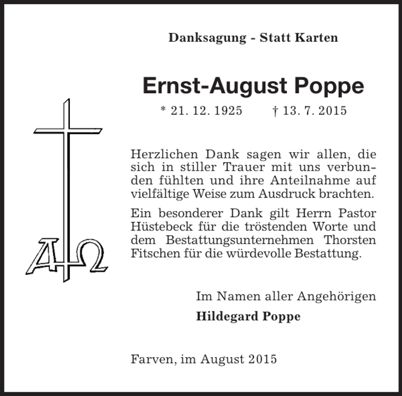 <p>Danksagung - Statt Karten<br />Ernst-August Poppe<br />* 21. 12. 1925 † 13. 7. 2015<br />Herzlichen Dank sagen wir allen, die sich in stiller Trauer mit uns verbunden fühlten und ihre Anteilnahme auf vielfältige Weise zum Ausdruck brachten.<br />Ein besonderer Dank gilt Herrn Pastor Hüstebeck für die tröstenden Worte und dem Bestattungsunternehmen Thorsten Fitschen für die würdevolle Bestattung.<br />Im Namen aller Angehörigen<br />Hildegard Poppe<br />Farven, im August 2015</p>