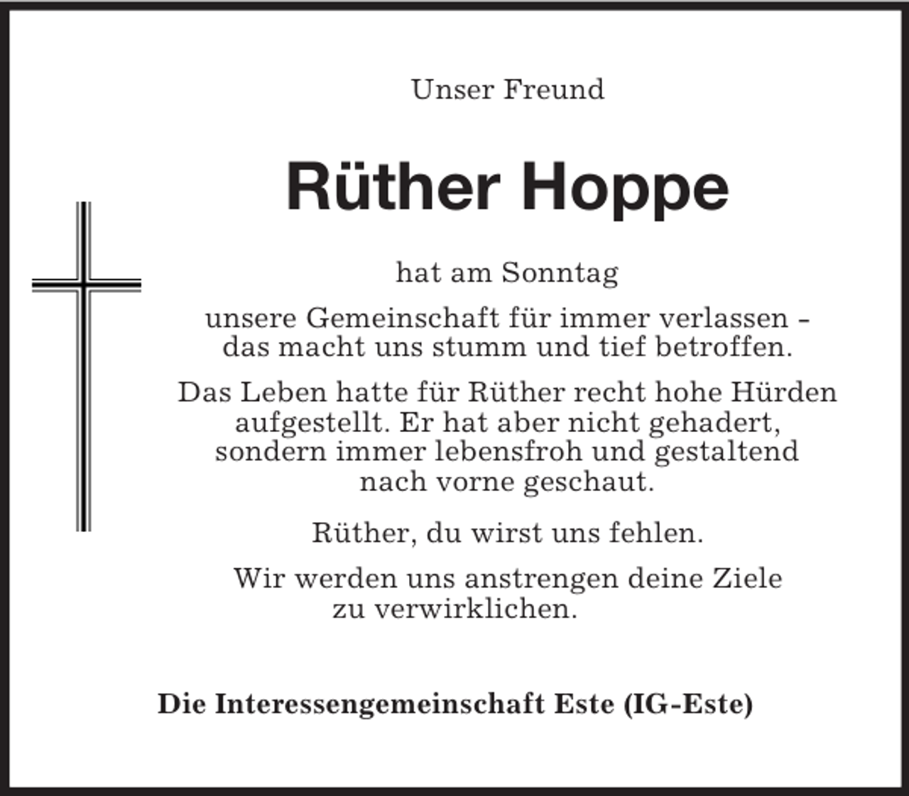 <p>Unser Freund<br />Rüther Hoppe<br />hat am Sonntag<br />unsere Gemeinschaft für immer verlassen -<br />das macht uns stumm und tief betroffen.<br />Das Leben hatte für Rüther recht hohe Hürden<br />aufgestellt. Er hat aber nicht gehadert,<br />sondern immer lebensfroh und gestaltend<br />nach vorne geschaut.<br />Rüther, du wirst uns fehlen.<br />Wir werden uns anstrengen deine Ziele<br />zu verwirklichen.<br />Die Interessengemeinschaft Este (IG-Este)</p>