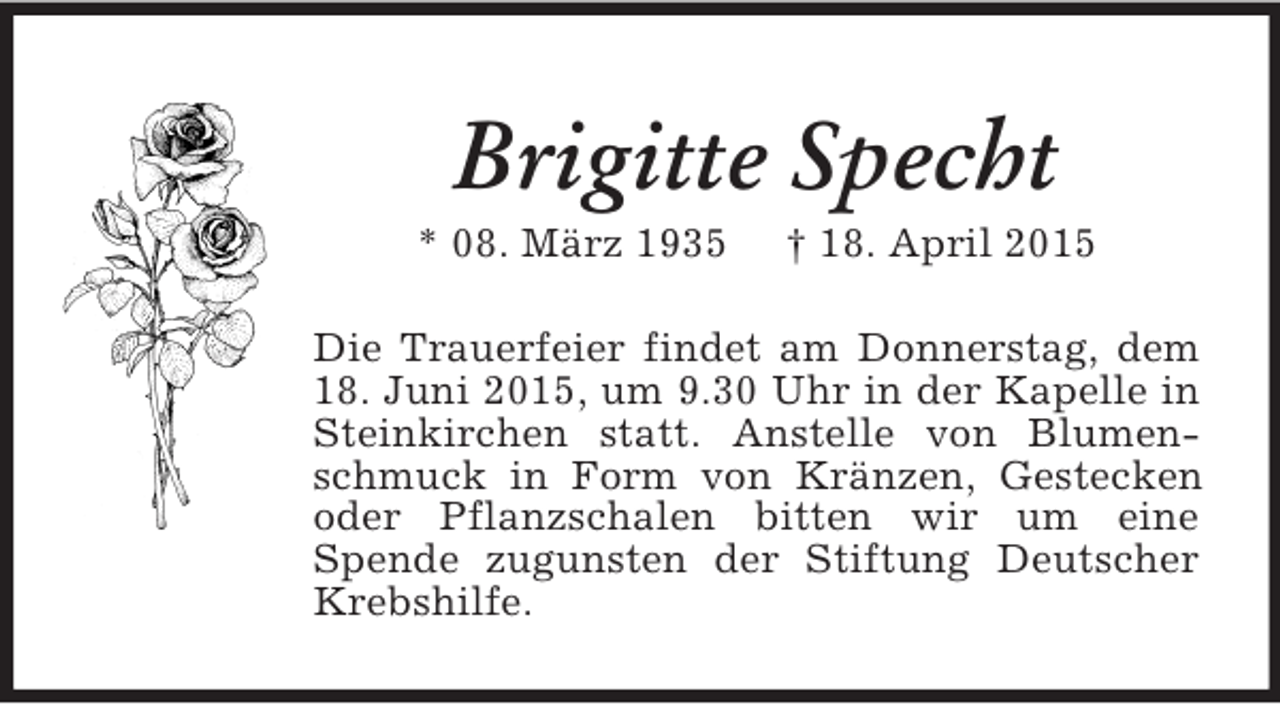 <p>Brigitte Specht<br />* 08. März 1935 † 18. April 2015<br />Die Trauerfeier findet am Donnerstag, dem 18. Juni 2015, um 9.30 Uhr in der Kapelle in Steinkirchen statt. Anstelle von Blumenschmuck in Form von Kränzen, Gestecken oder Pflanzschalen bitten wir um eine<br />Spende zugunsten der Stiftung Deutscher Krebshilfe.</p>