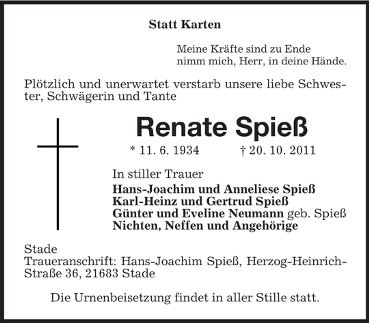 <p>Statt Karten<br />Meine Kräfte sind zu Ende<br />nimm mich, Herr, in deine Hände.</p><p>Plötzlich und unerwartet verstarb unsere liebe Schwester, Schwägerin und Tante</p><p>Renate Spieß<br />* 11. 6. 1934</p><p>† 20. 10. 2011</p><p>In stiller Trauer<br />Hans-Joachim und Anneliese Spieß<br />Karl-Heinz und Gertrud Spieß<br />Günter und Eveline Neumann geb. Spieß<br />Nichten, Neffen und Angehörige<br />Stade<br />Traueranschrift: Hans-Joachim Spieß, Herzog-HeinrichStraße 36, 21683 Stade<br />Die Urnenbeisetzung findet in aller Stille statt.</p>
