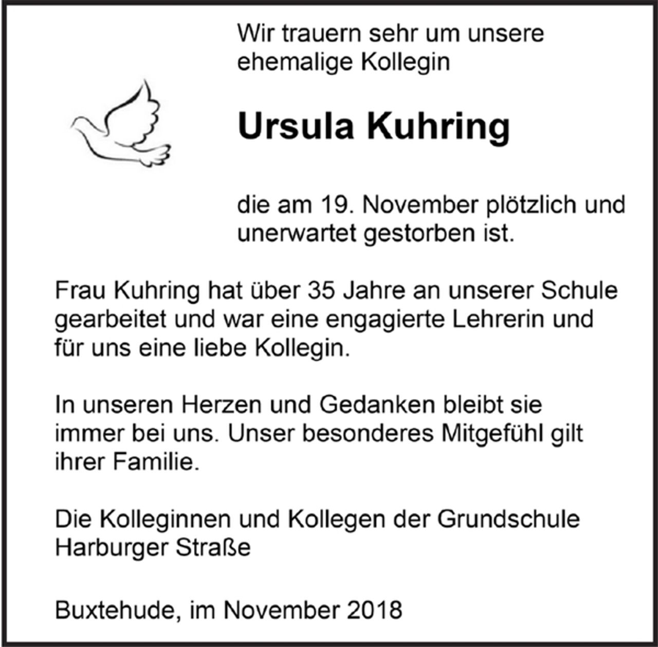 <p>Wir trauern sehr um unsere<br />ehemalige Kollegin</p><p>Ursula Kuhring</p><p>die am 19. November plötzlich und unerwartet gestorben ist.</p><p>Frau Kuhring hat über 35 Jahre an unserer Schule gearbeitet und war eine engagierte Lehrerin und für uns eine liebe Kollegin.</p><p>In unseren Herzen und Gedanken bleibt sie<br />immer bei uns. Unser besonderes Mitgefühl gilt ihrer Familie.</p><p>Die Kolleginnen und Kollegen der Grundschule Harburger Straße</p><p>Buxtehude, im November 2018</p>