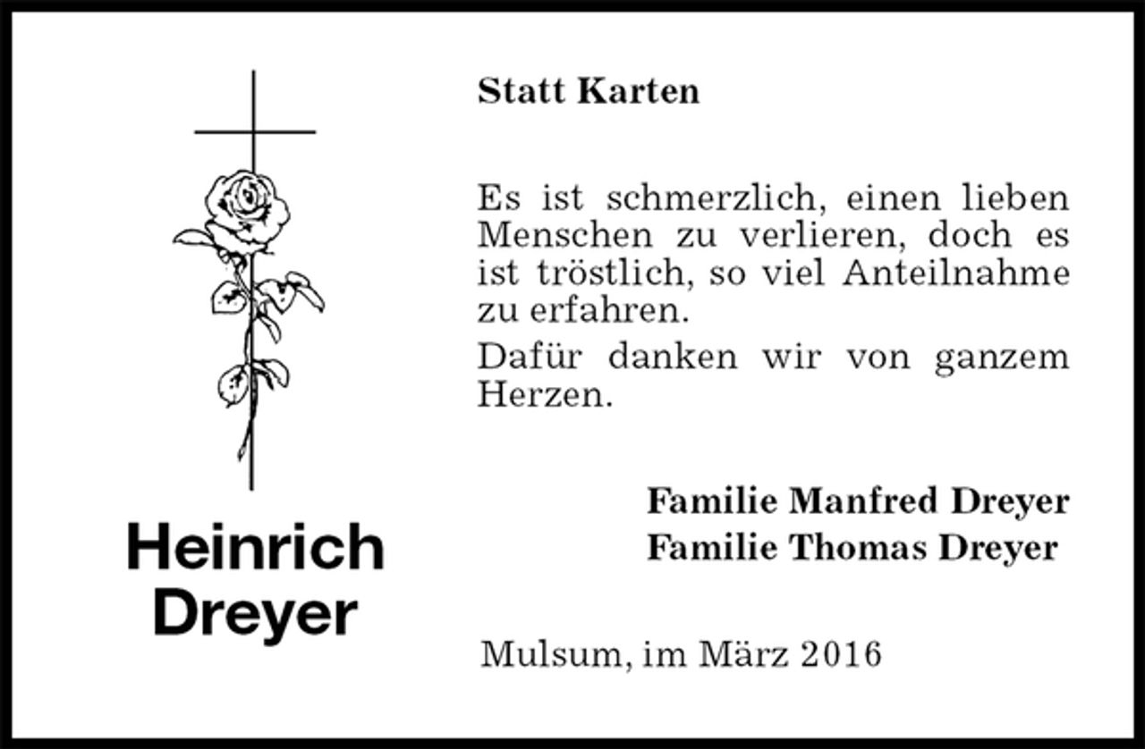 <p>Statt Karten<br />Es ist schmerzlich, einen lieben Menschen zu verlieren, doch es ist tröstlich, so viel Anteilnahme zu erfahren.<br />Dafür danken wir von ganzem Herzen.<br />Familie Manfred Dreyer<br />Familie Thomas Dreyer<br />Mulsum, im März 2016<br />Heinrich<br />Dreyer</p>