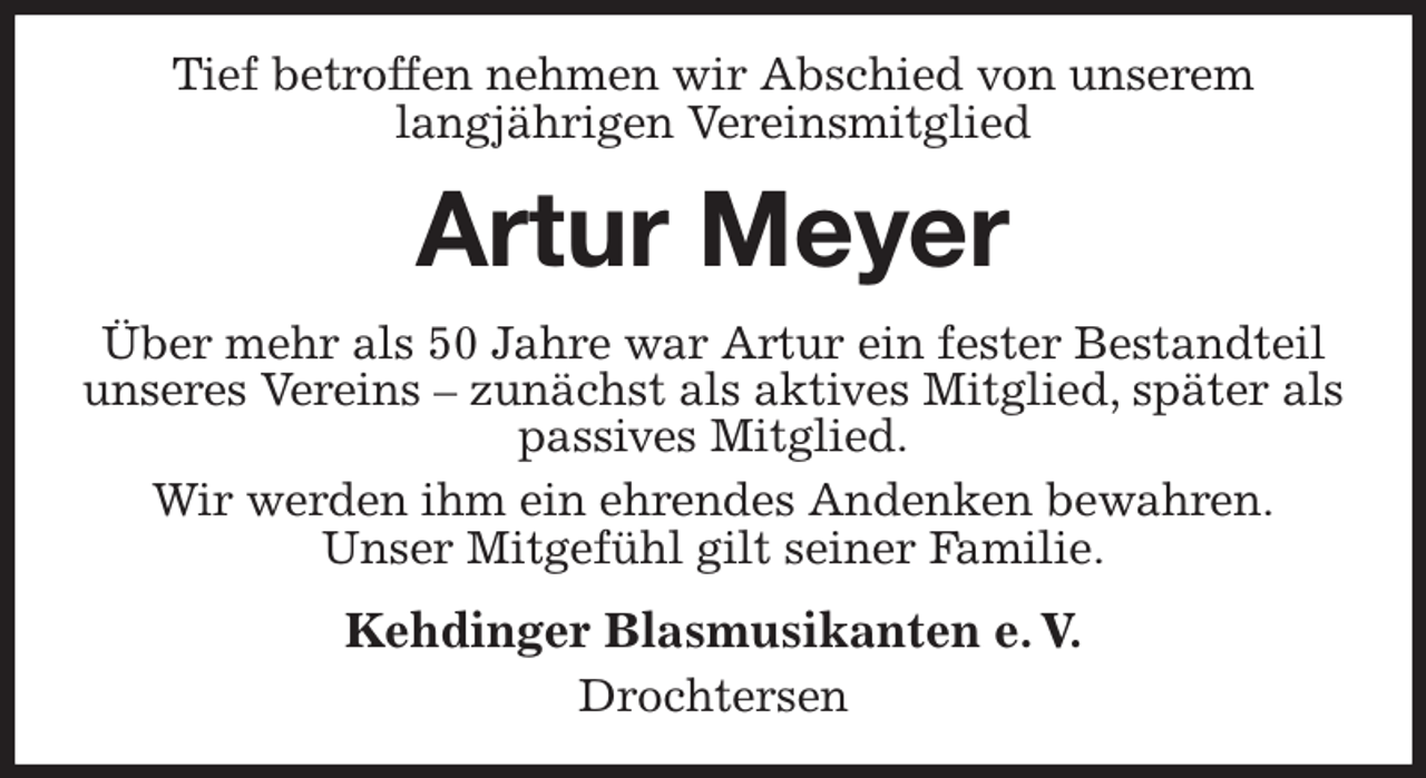 <p>Tief betroffen nehmen wir Abschied von unserem<br />langjährigen Vereinsmitglied<br />Artur Meyer<br />Über mehr als 50 Jahre war Artur ein fester Bestandteil unseres Vereins - zunächst als aktives Mitglied, später als passives Mitglied.<br />Wir werden ihm ein ehrendes Andenken bewahren.<br />Unser Mitgefühl gilt seiner Familie.<br />Kehdinger Blasmusikanten e. V.<br />Drochtersen</p>