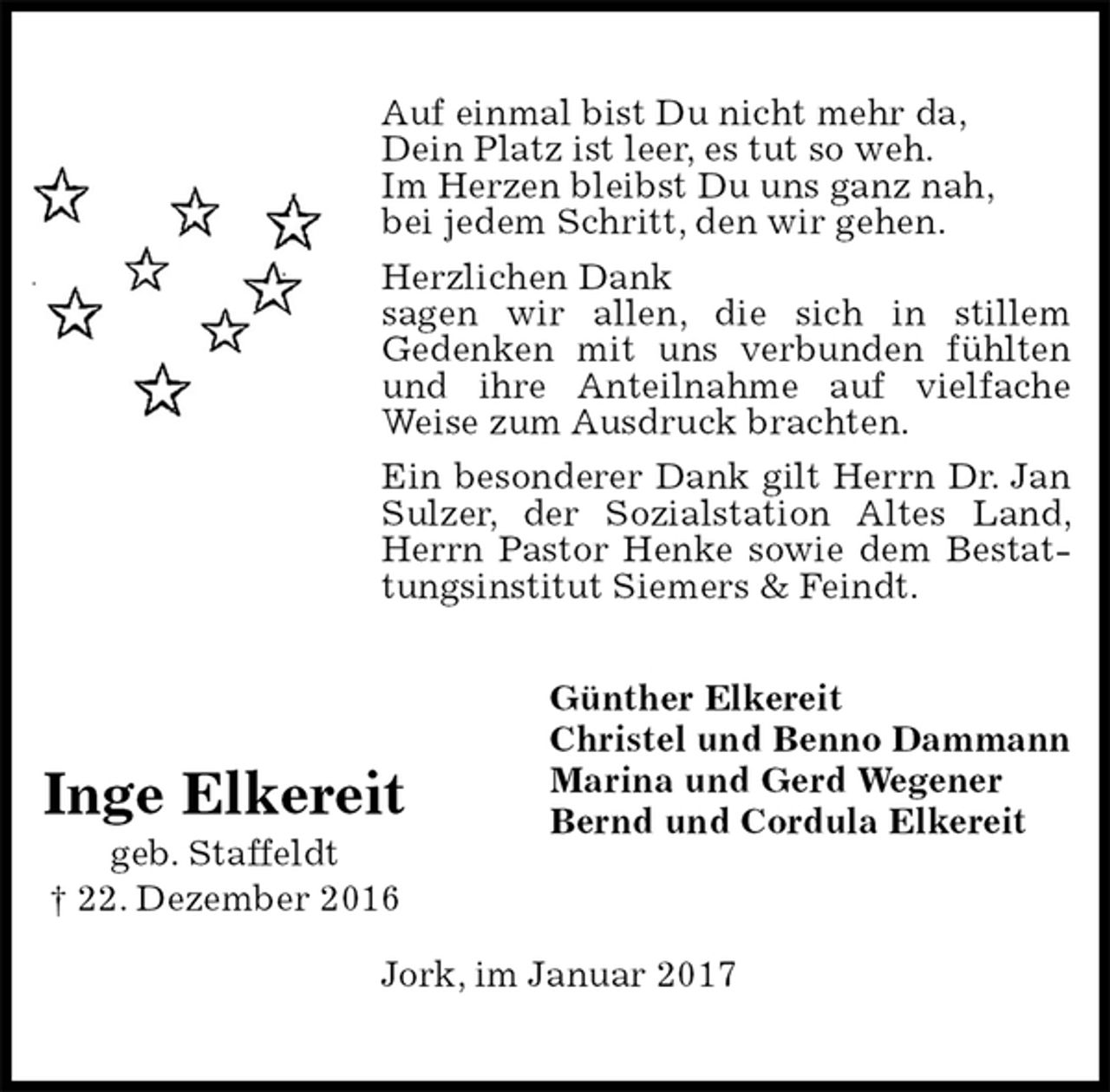 <p>Auf einmal bist Du nicht mehr da,<br />Dein Platz ist leer, es tut so weh.<br />Im Herzen bleibst Du uns ganz nah,<br />bei jedem Schritt, den wir gehen.<br />Herzlichen Dank<br />sagen wir allen, die sich in stillem<br />Gedenken mit uns verbunden fühlten und ihre Anteilnahme auf vielfache Weise zum Ausdruck brachten.<br />Ein besonderer Dank gilt Herrn Dr. Jan Sulzer, der Sozialstation Altes Land, Herrn Pastor Henke sowie dem Bestattungsinstitut Siemers &amp; Feindt.<br />Jork, im Januar 2017<br />Günther Elkereit<br />Christel und Benno Dammann<br />Marina und Gerd Wegener<br />Bernd und Cordula Elkereit<br />Inge Elkereit<br />geb. Staffeldt<br />† 22. Dezember 2016</p>