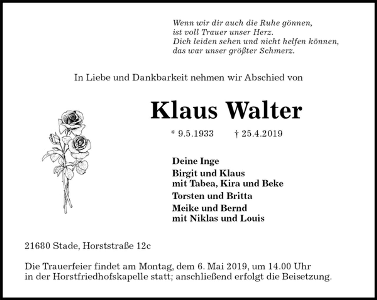 <p>Wenn wir dir auch die Ruhe gönnen,<br />ist voll Trauer unser Herz.<br />Dich leiden sehen und nicht helfen können,<br />das war unser größter Schmerz.<br />In Liebe und Dankbarkeit nehmen wir Abschied von<br />Klaus Walter<br />* 9.5.1933 † 25.4.2019<br />Deine Inge<br />Birgit und Klaus<br />mit Tabea, Kira und Beke<br />Torsten und Britta<br />Meike und Bernd<br />mit Niklas und Louis<br />21680 Stade, Horststraße 12c</p><p>Die Trauerfeier findet am Montag, dem 6. Mai 2019, um 14.00 Uhr<br />in der Horstfriedhofskapelle statt; anschließend erfolgt die Beisetzung.</p>