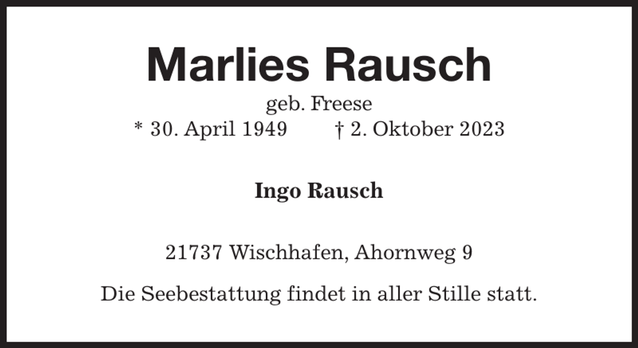 <p>Marlies Rausch<br />geb. Freese<br />* 30. April 1949 † 2. Oktober 2023<br />Ingo Rausch<br />21737 Wischhafen, Ahornweg 9</p><p>Die Seebestattung findet in aller Stille statt.</p>