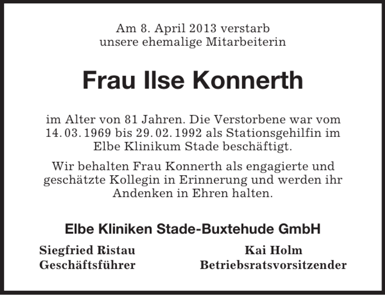 <p>Am 8. April 2013 verstarb<br />unsere ehemalige Mitarbeiterin<br />Frau Ilse Konnerth<br />im Alter von 81 Jahren. Die Verstorbene war vom 14. 03. 1969 bis 29. 02. 1992 als Stationsgehilfin im<br />Elbe Klinikum Stade beschäftigt.<br />Wir behalten Frau Konnerth als engagierte und<br />geschätzte Kollegin in Erinnerung und werden ihr<br />Andenken in Ehren halten.<br />Elbe Kliniken Stade-Buxtehude GmbH<br />Siegfried Ristau Kai Holm<br />Geschäftsführer Betriebsratsvorsitzender</p>