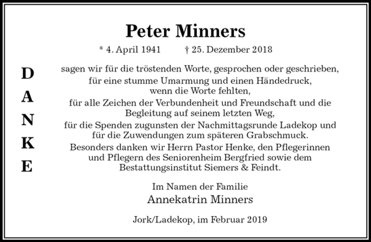 <p>Peter Minners<br />* 4. April 1941 † 25. Dezember 2018<br />sagen wir für die tröstenden Worte, gesprochen oder geschrieben,<br />für eine stumme Umarmung und einen Händedruck,<br />wenn die Worte fehlten,<br />für alle Zeichen der Verbundenheit und Freundschaft und die<br />Begleitung auf seinem letzten Weg,<br />für die Spenden zugunsten der Nachmittagsrunde Ladekop und<br />für die Zuwendungen zum späteren Grabschmuck.<br />Besonders danken wir Herrn Pastor Henke, den Pflegerinnen<br />und Pflegern des Seniorenheim Bergfried sowie dem<br />Bestattungsinstitut Siemers &amp; Feindt.<br />Im Namen der Familie<br />Annekatrin Minners<br />Jork/Ladekop, im Februar 2019<br />D</p><p>A</p><p>N</p><p>K</p><p>E</p>