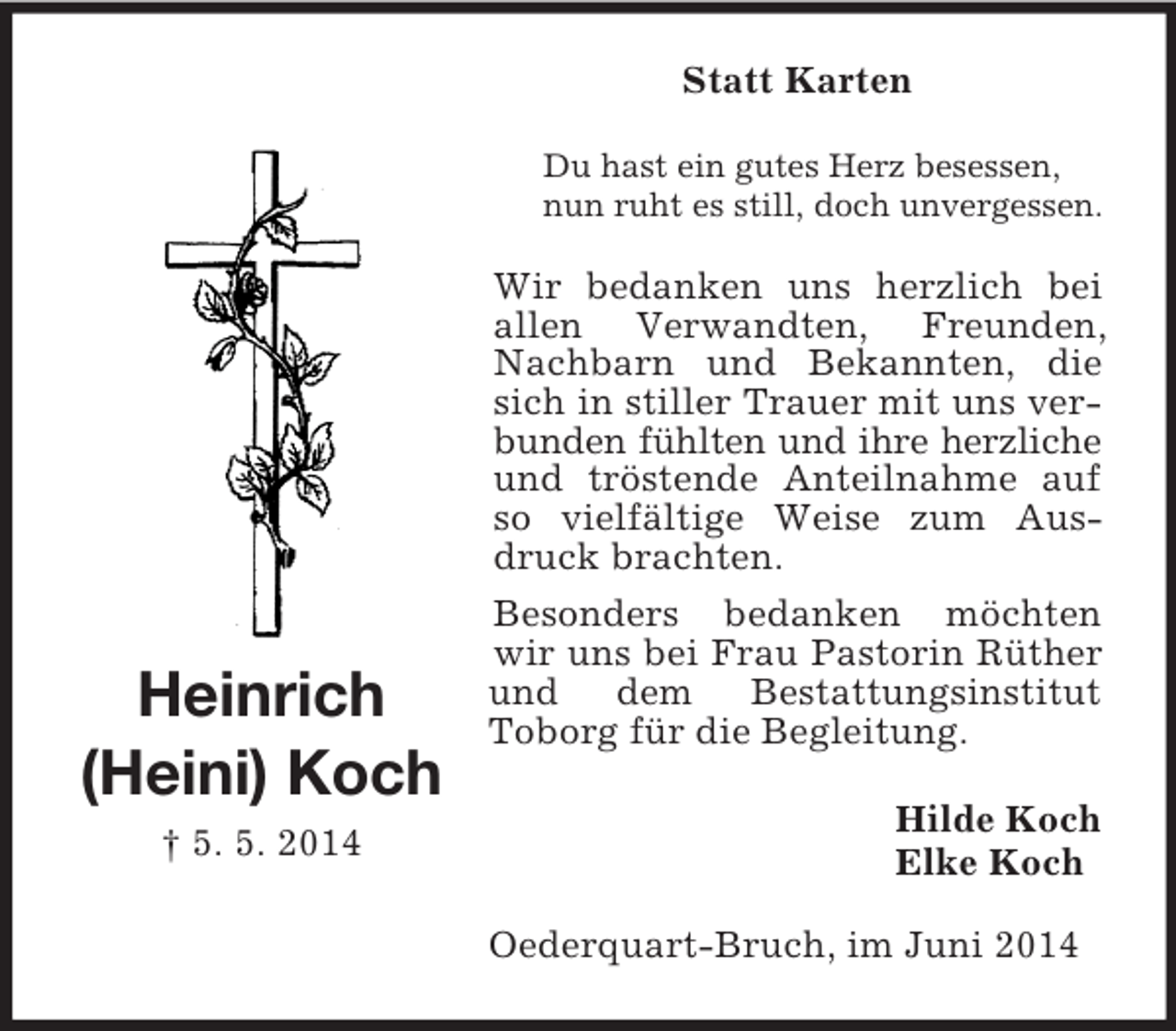 <p>Heinrich<br />(Heini) Koch<br />† 5. 5. 2014<br />Statt Karten<br />Du hast ein gutes Herz besessen,<br />nun ruht es still, doch unvergessen.<br />Wir bedanken uns herzlich bei allen Verwandten, Freunden, Nachbarn und Bekannten, die sich in stiller Trauer mit uns verbunden fühlten und ihre herzliche und tröstende Anteilnahme auf so vielfältige Weise zum Ausdruck brachten.<br />Besonders bedanken möchten wir uns bei Frau Pastorin Rüther und dem Bestattungsinstitut<br />Toborg für die Begleitung.<br />Hilde Koch<br />Elke Koch<br />Oederquart-Bruch, im Juni 2014</p>