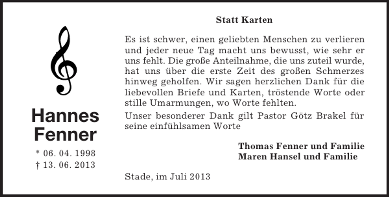 <p>Statt Karten</p><p>Hannes<br />Fenner</p><p>Es ist schwer, einen geliebten Menschen zu verlieren<br />und jeder neue Tag macht uns bewusst, wie sehr er<br />uns fehlt. Die große Anteilnahme, die uns zuteil wurde,<br />hat uns über die erste Zeit des großen Schmerzes<br />hinweg geholfen. Wir sagen herzlichen Dank für die<br />liebevollen Briefe und Karten, tröstende Worte oder<br />stille Umarmungen, wo Worte fehlten.<br />Unser besonderer Dank gilt Pastor Götz Brakel für<br />seine einfühlsamen Worte<br />Thomas Fenner und Familie<br />Maren Hansel und Familie</p><p>* 06. 04. 1998<br />† 13. 06. 2013<br />Stade, im Juli 2013</p>