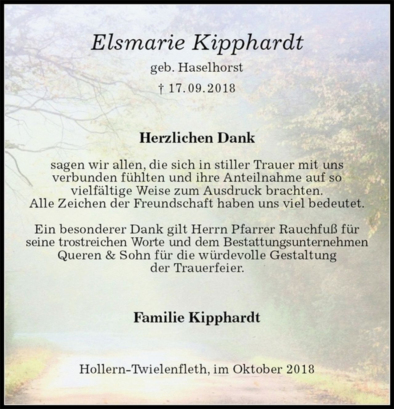 <p>Elsmarie Kipphardt<br />geb. Haselhorst<br />† 17. 09. 2018<br />Herzlichen Dank</p><p>sagen wir allen, die sich in stiller Trauer mit uns<br />verbunden fühlten und ihre Anteilnahme auf so<br />vielfältige Weise zum Ausdruck brachten.<br />Alle Zeichen der Freundschaft haben uns viel bedeutet.</p><p>Ein besonderer Dank gilt Herrn Pfarrer Rauchfuß für seine trostreichen Worte und dem Bestattungsunternehmen<br />Queren &amp; Sohn für die würdevolle Gestaltung<br />der Trauerfeier.<br />Familie Kipphardt<br />Hollern-Twielenfleth, im Oktober 2018</p>
