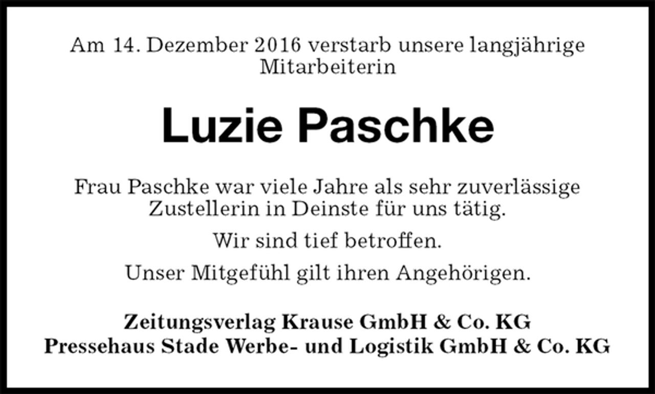 <p>Am 14. Dezember 2016 verstarb unsere langjährige<br />Mitarbeiterin<br />Luzie Paschke<br />Zeitungsverlag Krause GmbH &amp; Co. KG<br />Pressehaus Stade Werbe- und Logistik GmbH &amp; Co. KG<br />Frau Paschke war viele Jahre als sehr zuverlässige<br />Zustellerin in Deinste für uns tätig.<br />Wir sind tief betroffen.<br />Unser Mitgefühl gilt ihren Angehörigen.</p>
