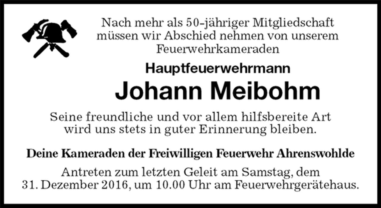 <p>Nach mehr als 50-jähriger Mitgliedschaft<br />müssen wir Abschied nehmen von unserem<br />Feuerwehrkameraden<br />Hauptfeuerwehrmann<br />Johann Meibohm<br />Seine freundliche und vor allem hilfsbereite Art<br />wird uns stets in guter Erinnerung bleiben.<br />Deine Kameraden der Freiwilligen Feuerwehr Ahrenswohlde<br />Antreten zum letzten Geleit am Samstag, dem<br />31. Dezember 2016, um 10.00 Uhr am Feuerwehrgerätehaus.</p>