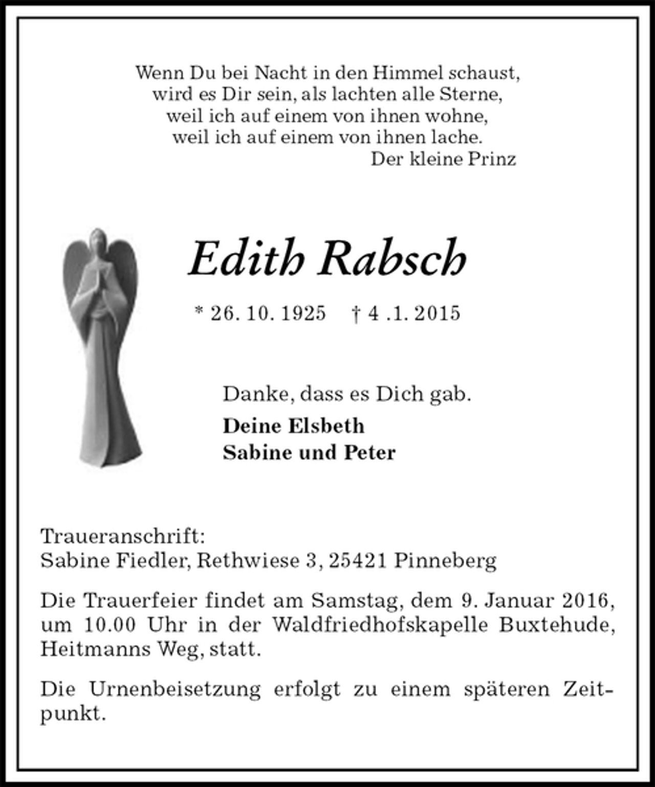<p>Wenn Du bei Nacht in den Himmel schaust,<br />wird es Dir sein, als lachten alle Sterne,<br />weil ich auf einem von ihnen wohne,<br />weil ich auf einem von ihnen lache.<br />Der kleine Prinz<br />Edith Rabsch<br />* 26. 10. 1925 † 4 .1. 2015<br />Danke, dass es Dich gab.<br />Deine Elsbeth<br />Sabine und Peter<br />Traueranschrift:<br />Sabine Fiedler, Rethwiese 3, 25421 Pinneberg<br />Die Trauerfeier findet am Samstag, dem 9. Januar 2016, um 10.00 Uhr in der Waldfriedhofskapelle Buxtehude, Heitmanns Weg, statt.<br />Die Urnenbeisetzung erfolgt zu einem späteren Zeitpunkt.</p>