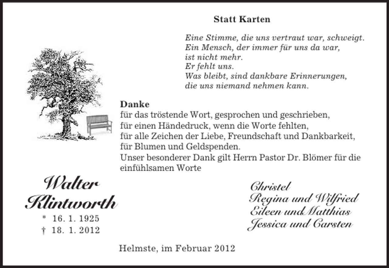 <p>Statt Karten<br />Eine Stimme, die uns vertraut war, schweigt.<br />Ein Mensch, der immer für uns da war,<br />ist nicht mehr.<br />Er fehlt uns.<br />Was bleibt, sind dankbare Erinnerungen,<br />die uns niemand nehmen kann.</p><p>Danke<br />für das tröstende Wort, gesprochen und geschrieben,<br />für einen Händedruck, wenn die Worte fehlten,<br />für alle Zeichen der Liebe, Freundschaft und Dankbarkeit,<br />für Blumen und Geldspenden.<br />Unser besonderer Dank gilt Herrn Pastor Dr. Blömer für die<br />einfühlsamen Worte</p><p>Walter<br />Klintworth</p><p>Christel<br />Regina und Wilfried<br />Eileen undMatthias<br />Jessica und Carsten</p><p>* 16. 1. 1925<br />† 18. 1. 2012<br />Helmste, im Februar 2012</p>